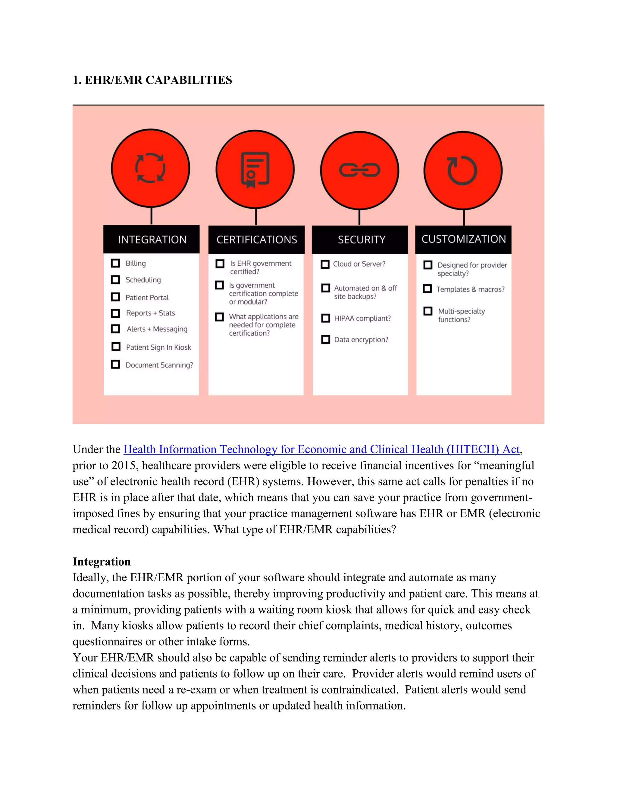 1. EHR/EMR CAPABILITIES
Under the Health Information Technology for Economic and Clinical Health (HITECH) Act,
prior to 2015, healthcare providers were eligible to receive financial incentives for “meaningful
use” of electronic health record (EHR) systems. However, this same act calls for penalties if no
EHR is in place after that date, which means that you can save your practice from government-
imposed fines by ensuring that your practice management software has EHR or EMR (electronic
medical record) capabilities. What type of EHR/EMR capabilities?
Integration
Ideally, the EHR/EMR portion of your software should integrate and automate as many
documentation tasks as possible, thereby improving productivity and patient care. This means at
a minimum, providing patients with a waiting room kiosk that allows for quick and easy check
in. Many kiosks allow patients to record their chief complaints, medical history, outcomes
questionnaires or other intake forms.
Your EHR/EMR should also be capable of sending reminder alerts to providers to support their
clinical decisions and patients to follow up on their care. Provider alerts would remind users of
when patients need a re-exam or when treatment is contraindicated. Patient alerts would send
reminders for follow up appointments or updated health information.
 