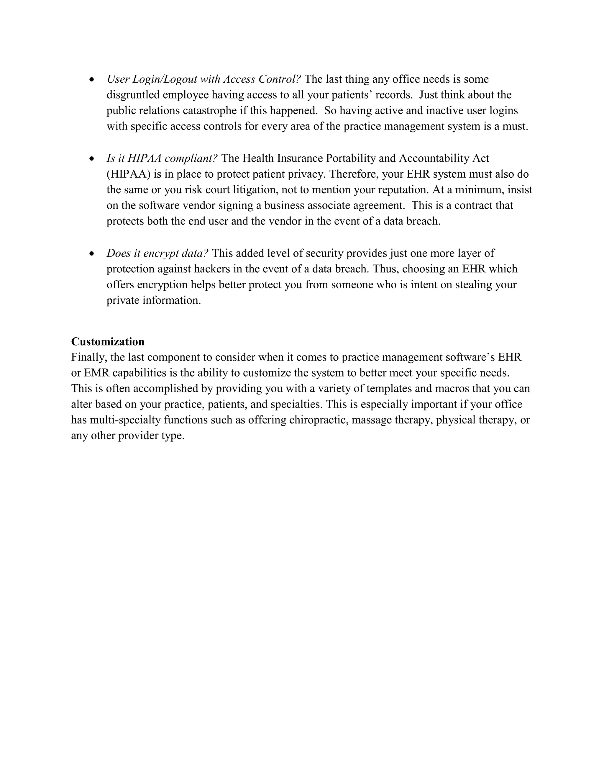  User Login/Logout with Access Control? The last thing any office needs is some
disgruntled employee having access to all your patients’ records. Just think about the
public relations catastrophe if this happened. So having active and inactive user logins
with specific access controls for every area of the practice management system is a must.
 Is it HIPAA compliant? The Health Insurance Portability and Accountability Act
(HIPAA) is in place to protect patient privacy. Therefore, your EHR system must also do
the same or you risk court litigation, not to mention your reputation. At a minimum, insist
on the software vendor signing a business associate agreement. This is a contract that
protects both the end user and the vendor in the event of a data breach.
 Does it encrypt data? This added level of security provides just one more layer of
protection against hackers in the event of a data breach. Thus, choosing an EHR which
offers encryption helps better protect you from someone who is intent on stealing your
private information.
Customization
Finally, the last component to consider when it comes to practice management software’s EHR
or EMR capabilities is the ability to customize the system to better meet your specific needs.
This is often accomplished by providing you with a variety of templates and macros that you can
alter based on your practice, patients, and specialties. This is especially important if your office
has multi-specialty functions such as offering chiropractic, massage therapy, physical therapy, or
any other provider type.
 