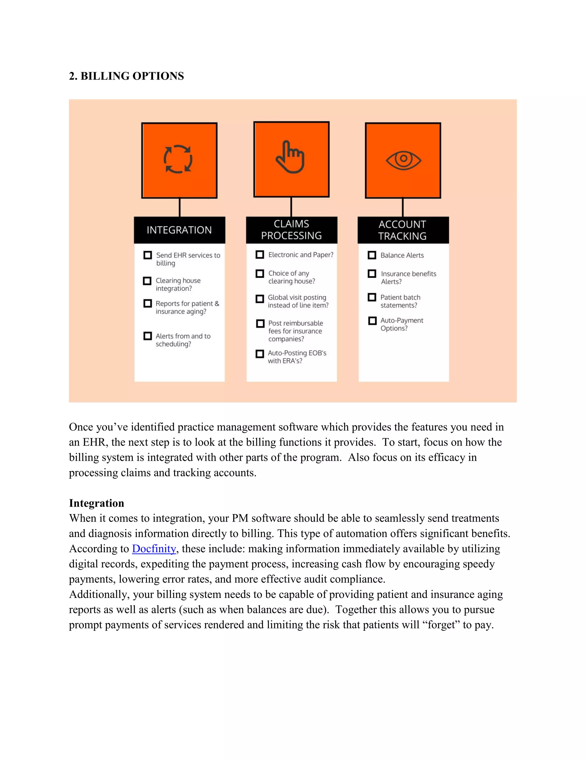 2. BILLING OPTIONS
Once you’ve identified practice management software which provides the features you need in
an EHR, the next step is to look at the billing functions it provides. To start, focus on how the
billing system is integrated with other parts of the program. Also focus on its efficacy in
processing claims and tracking accounts.
Integration
When it comes to integration, your PM software should be able to seamlessly send treatments
and diagnosis information directly to billing. This type of automation offers significant benefits.
According to Docfinity, these include: making information immediately available by utilizing
digital records, expediting the payment process, increasing cash flow by encouraging speedy
payments, lowering error rates, and more effective audit compliance.
Additionally, your billing system needs to be capable of providing patient and insurance aging
reports as well as alerts (such as when balances are due). Together this allows you to pursue
prompt payments of services rendered and limiting the risk that patients will “forget” to pay.
 