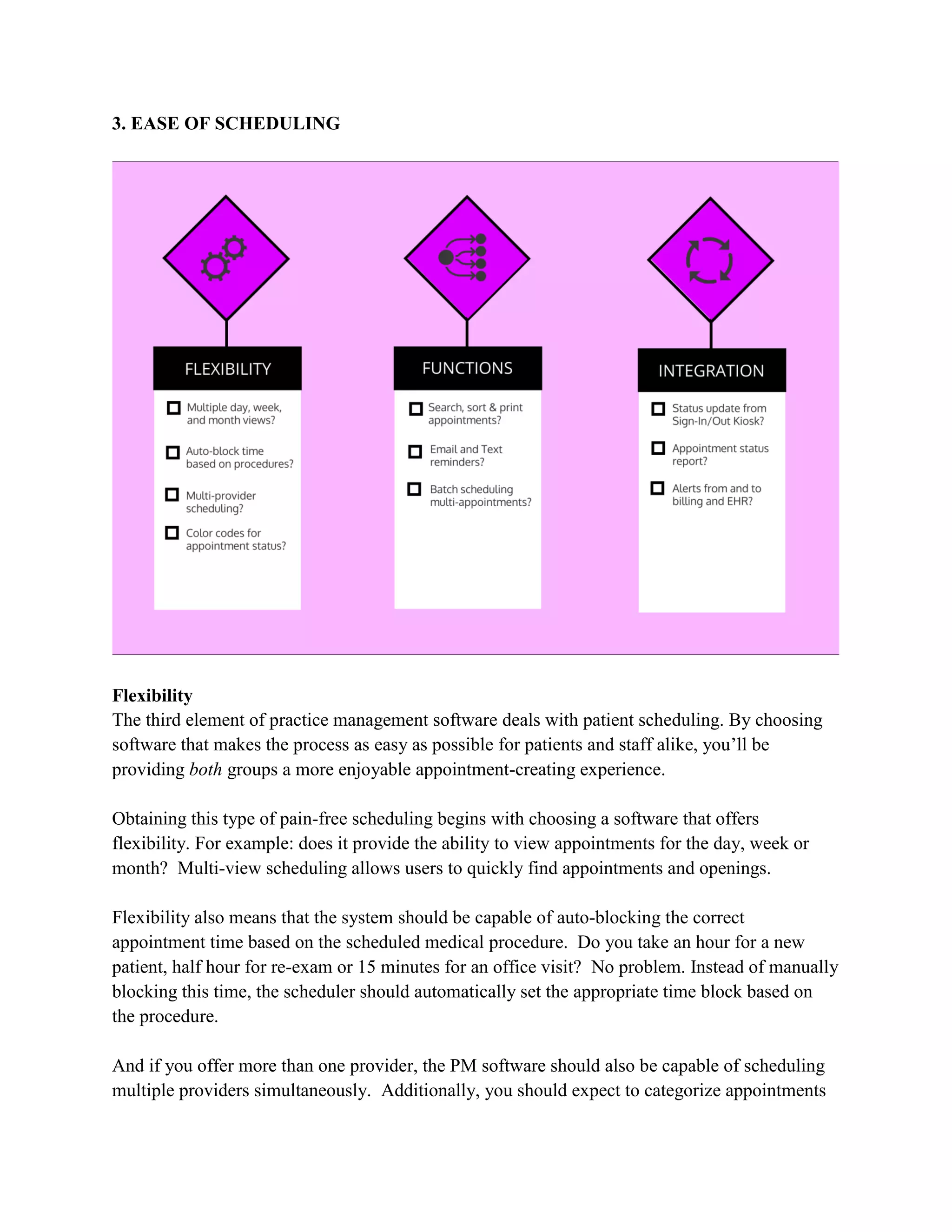 3. EASE OF SCHEDULING
Flexibility
The third element of practice management software deals with patient scheduling. By choosing
software that makes the process as easy as possible for patients and staff alike, you’ll be
providing both groups a more enjoyable appointment-creating experience.
Obtaining this type of pain-free scheduling begins with choosing a software that offers
flexibility. For example: does it provide the ability to view appointments for the day, week or
month? Multi-view scheduling allows users to quickly find appointments and openings.
Flexibility also means that the system should be capable of auto-blocking the correct
appointment time based on the scheduled medical procedure. Do you take an hour for a new
patient, half hour for re-exam or 15 minutes for an office visit? No problem. Instead of manually
blocking this time, the scheduler should automatically set the appropriate time block based on
the procedure.
And if you offer more than one provider, the PM software should also be capable of scheduling
multiple providers simultaneously. Additionally, you should expect to categorize appointments
 