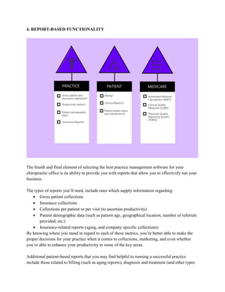 4. REPORT-BASED FUNCTIONALITY
The fourth and final element of selecting the best practice management software for your
chiropractic office is its ability to provide you with reports that allow you to effectively run your
business.
The types of reports you’ll need, include ones which supply information regarding:
 Gross patient collections
 Insurance collections
 Collections per patient or per visit (to ascertain productivity)
 Patient demographic data (such as patient age, geographical location, number of referrals
provided, etc.)
 Insurance-related reports (aging, and company specific collections)
By knowing where you stand in regard to each of these metrics, you’re better able to make the
proper decisions for your practice when it comes to collections, marketing, and even whether
you’re able to enhance your productivity in some of the key areas.
Additional patient-based reports that you may find helpful to running a successful practice
include those related to billing (such as aging reports), diagnosis and treatment (and other types
 