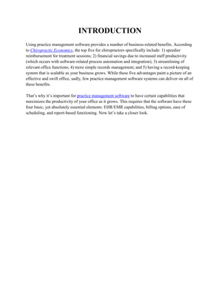 INTRODUCTION
Using practice management software provides a number of business-related benefits. According
to Chiropractic Economics, the top five for chiropractors specifically include: 1) speedier
reimbursement for treatment sessions; 2) financial savings due to increased staff productivity
(which occurs with software-related process automation and integration); 3) streamlining of
relevant office functions; 4) more simple records management; and 5) having a record-keeping
system that is scalable as your business grows. While these five advantages paint a picture of an
effective and swift office, sadly, few practice management software systems can deliver on all of
these benefits.
That’s why it’s important for practice management software to have certain capabilities that
maximizes the productivity of your office as it grows. This requires that the software have these
four basic, yet absolutely essential elements: EHR/EMR capabilities, billing options, ease of
scheduling, and report-based functioning. Now let’s take a closer look.
 