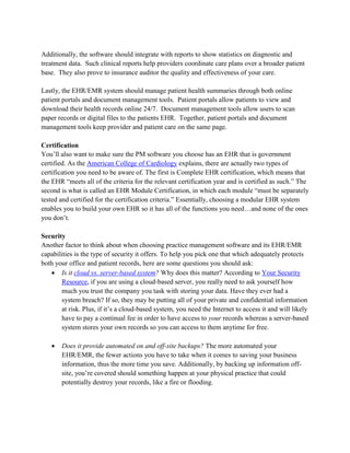 Additionally, the software should integrate with reports to show statistics on diagnostic and
treatment data. Such clinical reports help providers coordinate care plans over a broader patient
base. They also prove to insurance auditor the quality and effectiveness of your care.
Lastly, the EHR/EMR system should manage patient health summaries through both online
patient portals and document management tools. Patient portals allow patients to view and
download their health records online 24/7. Document management tools allow users to scan
paper records or digital files to the patients EHR. Together, patient portals and document
management tools keep provider and patient care on the same page.
Certification
You’ll also want to make sure the PM software you choose has an EHR that is government
certified. As the American College of Cardiology explains, there are actually two types of
certification you need to be aware of. The first is Complete EHR certification, which means that
the EHR “meets all of the criteria for the relevant certification year and is certified as such.” The
second is what is called an EHR Module Certification, in which each module “must be separately
tested and certified for the certification criteria.” Essentially, choosing a modular EHR system
enables you to build your own EHR so it has all of the functions you need…and none of the ones
you don’t.
Security
Another factor to think about when choosing practice management software and its EHR/EMR
capabilities is the type of security it offers. To help you pick one that which adequately protects
both your office and patient records, here are some questions you should ask:
 Is it cloud vs. server-based system? Why does this matter? According to Your Security
Resource, if you are using a cloud-based server, you really need to ask yourself how
much you trust the company you task with storing your data. Have they ever had a
system breach? If so, they may be putting all of your private and confidential information
at risk. Plus, if it’s a cloud-based system, you need the Internet to access it and will likely
have to pay a continual fee in order to have access to your records whereas a server-based
system stores your own records so you can access to them anytime for free.
 Does it provide automated on and off-site backups? The more automated your
EHR/EMR, the fewer actions you have to take when it comes to saving your business
information, thus the more time you save. Additionally, by backing up information off-
site, you’re covered should something happen at your physical practice that could
potentially destroy your records, like a fire or flooding.
 