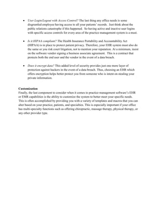  User Login/Logout with Access Control? The last thing any office needs is some
disgruntled employee having access to all your patients’ records. Just think about the
public relations catastrophe if this happened. So having active and inactive user logins
with specific access controls for every area of the practice management system is a must.
 Is it HIPAA compliant? The Health Insurance Portability and Accountability Act
(HIPAA) is in place to protect patient privacy. Therefore, your EHR system must also do
the same or you risk court litigation, not to mention your reputation. At a minimum, insist
on the software vendor signing a business associate agreement. This is a contract that
protects both the end user and the vendor in the event of a data breach.
 Does it encrypt data? This added level of security provides just one more layer of
protection against hackers in the event of a data breach. Thus, choosing an EHR which
offers encryption helps better protect you from someone who is intent on stealing your
private information.
Customization
Finally, the last component to consider when it comes to practice management software’s EHR
or EMR capabilities is the ability to customize the system to better meet your specific needs.
This is often accomplished by providing you with a variety of templates and macros that you can
alter based on your practice, patients, and specialties. This is especially important if your office
has multi-specialty functions such as offering chiropractic, massage therapy, physical therapy, or
any other provider type.
 