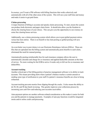 In essence, you’ll want a PM software with billing functions that works cohesively and
automatically with all of the other areas of the system. This will save your staff time and money
and make it easier to get paid faster.
Claims processing
A major function of billing is accurate and speedy claims processing. To start, ensure the system
can produce both electronic and paper claim forms. It should also allow you the freedom to
choose the clearing house of your choice. This can give you the opportunity to save money on
some free clearing house services.
Additionally, use a claims processing system which allows you to post global payment entries
versus line item entries. There is no benefit to line item posting so global posting will save
tremendous time.
An even better way to post claims is to use Electronic Remittance Advices (ERAs). These are
files that are uploaded into the billing system and automatically posts benefits to each claim,
eliminated the need for manual posting.
Automatically posting reimbursable fees for each insurance company allows the user to
automatically calculate and charge for co-insurance and applied deductible amounts at the time
of service. No more waiting for the EOB to arrive 4 weeks only to bill out for co-insurance and
deductibles.
Account tracking
Another critical part of the billing portion of practice management software is its ability to track
accounts. This means providing alerts when a patient’s balance reaches a certain amount or
sending some type of notification to your staff if a patient’s insurance benefits are close to being
exhausted.
Account tracking prevents monies from slipping through the cracks. It also means the ability to
do 30, 60, and 90 day batch invoicing. This greatly improves your collections process by
increasing your cash flow and reducing your accounts receivables.
Auto-payment options are another software-related consideration as this makes it easier for both
you and the patients to manage payments. Examples of auto pay functions would be integrated
onsite and/or online credit card processing.
 