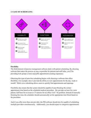 3. EASE OF SCHEDULING
Flexibility
The third element of practice management software deals with patient scheduling. By choosing
software that makes the process as easy as possible for patients and staff alike, you’ll be
providing both groups a more enjoyable appointment-creating experience.
Obtaining this type of pain-free scheduling begins with choosing a software that offers
flexibility. For example: does it provide the ability to view appointments for the day, week or
month? Multi-view scheduling allows users to quickly find appointments and openings.
Flexibility also means that the system should be capable of auto-blocking the correct
appointment time based on the scheduled medical procedure. Do you take an hour for a new
patient, half hour for re-exam or 15 minutes for an office visit? No problem. Instead of manually
blocking this time, the scheduler should automatically set the appropriate time block based on
the procedure.
And if you offer more than one provider, the PM software should also be capable of scheduling
multiple providers simultaneously. Additionally, you should expect to categorize appointments
 