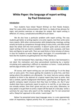 White Paper: the language of report writing
by Paul Emmerson
Introduction
Your students have ticked ‘Report Writing’ on their Needs Analysis.
Help! For every other communication skill there is a body of key phrases for
input, and practice exercises or role-plays for output. But report writing is
different. It’s messy, complicated and difficult to pin down.
We do also have a particular problem with report writing. The way
students get better at writing reports is to write reports. And then write some
more reports. With other communication skills (telephoning, meetings, writing
emails) we build up competence through doing it many times, and often break
down the whole skill into mini-activities. It doesn’t quite work as easily with
report writing: first we need to establish a context, and a purpose, and have
facts and figures to work with. Then we need thirty or forty minutes of silence
in class for students to write. Repeat again. And again. It’s uncomfortable – it
feels like the students are getting bored. Are they? Maybe yes.
Set it for homework? Not a bad idea, if they will do it. But homework is
not ideal: the motivation and close personalized monitoring by a teacher
circulating and supporting is difficult to reproduce at home. I could perfectly
well do yoga at home, but I don’t – I go to a class.
Of course, with report writing you can (and should) go ‘in at the deep
end’ at some point. This means getting the students to write first, and then
seeing where the problems are afterwards. I’ve never had any success asking
students to think in the abstract of a typical report they have to write: they
lack a context, specific background information, specific facts and figures, the
specific company report structure that they have to follow, etc. But if your
student does have a particular report to work on in real life, or can show you
one already written, then that’s great and you are very lucky. Otherwise, an
easy option is to get them to write a report off the back of a role-play: ‘write a
summary for your boss who wasn’t at the meeting’. But I’m not concerned
with a ‘Deep End’ approach in this article. I want Input!!
Below I’ve presented some Input language areas, in a very approximate
order of importance, highest priority first. It’s a personal view, of course. I’ll
1/22
This article is © Paul Emmerson but may be freely circulated.

 