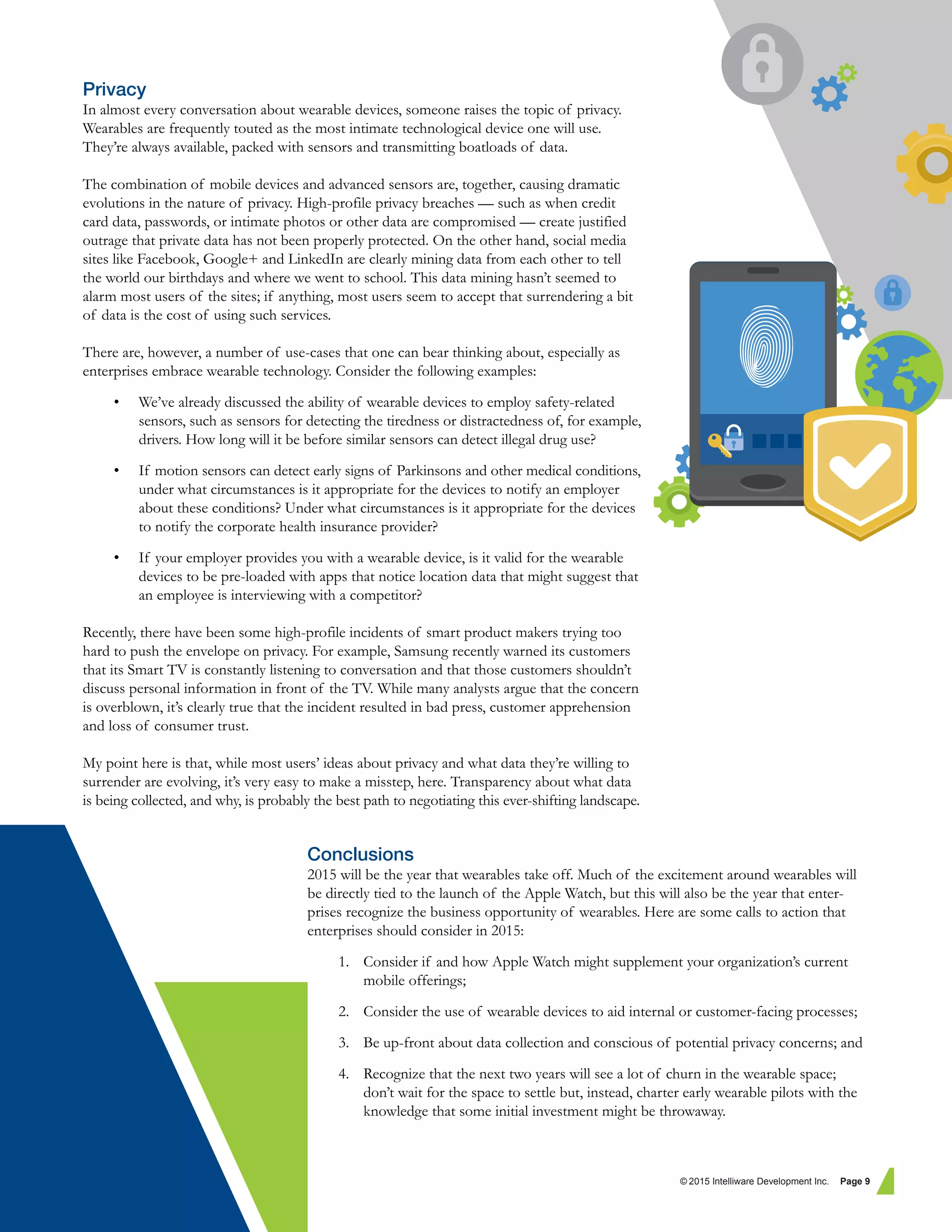 Privacy
In almost every conversation about wearable devices, someone raises the topic of privacy.
Wearables are frequently touted as the most intimate technological device one will use.
They’re always available, packed with sensors and transmitting boatloads of data.
The combination of mobile devices and advanced sensors are, together, causing dramatic
evolutions in the nature of privacy. High-profile privacy breaches — such as when credit
card data, passwords, or intimate photos or other data are compromised — create justified
outrage that private data has not been properly protected. On the other hand, social media
sites like Facebook, Google+ and LinkedIn are clearly mining data from each other to tell
the world our birthdays and where we went to school. This data mining hasn’t seemed to
alarm most users of the sites; if anything, most users seem to accept that surrendering a bit
of data is the cost of using such services.
There are, however, a number of use-cases that one can bear thinking about, especially as
enterprises embrace wearable technology. Consider the following examples:
• We’ve already discussed the ability of wearable devices to employ safety-related
sensors, such as sensors for detecting the tiredness or distractedness of, for example,
drivers. How long will it be before similar sensors can detect illegal drug use?
• If motion sensors can detect early signs of Parkinsons and other medical conditions,
under what circumstances is it appropriate for the devices to notify an employer
about these conditions? Under what circumstances is it appropriate for the devices
to notify the corporate health insurance provider?
• If your employer provides you with a wearable device, is it valid for the wearable
devices to be pre-loaded with apps that notice location data that might suggest that
an employee is interviewing with a competitor?
Recently, there have been some high-profile incidents of smart product makers trying too
hard to push the envelope on privacy. For example, Samsung recently warned its customers
that its Smart TV is constantly listening to conversation and that those customers shouldn’t
discuss personal information in front of the TV. While many analysts argue that the concern
is overblown, it’s clearly true that the incident resulted in bad press, customer apprehension
and loss of consumer trust.
My point here is that, while most users’ ideas about privacy and what data they’re willing to
surrender are evolving, it’s very easy to make a misstep, here. Transparency about what data
is being collected, and why, is probably the best path to negotiating this ever-shifting landscape.
Conclusions
2015 will be the year that wearables take off. Much of the excitement around wearables will
be directly tied to the launch of the Apple Watch, but this will also be the year that enter-
prises recognize the business opportunity of wearables. Here are some calls to action that
enterprises should consider in 2015:
1. Consider if and how Apple Watch might supplement your organization’s current
mobile offerings;
2. Consider the use of wearable devices to aid internal or customer-facing processes;
3. Be up-front about data collection and conscious of potential privacy concerns; and
4. Recognize that the next two years will see a lot of churn in the wearable space;
don’t wait for the space to settle but, instead, charter early wearable pilots with the
knowledge that some initial investment might be throwaway.
© 2015 Intelliware Development Inc. Page 9
 