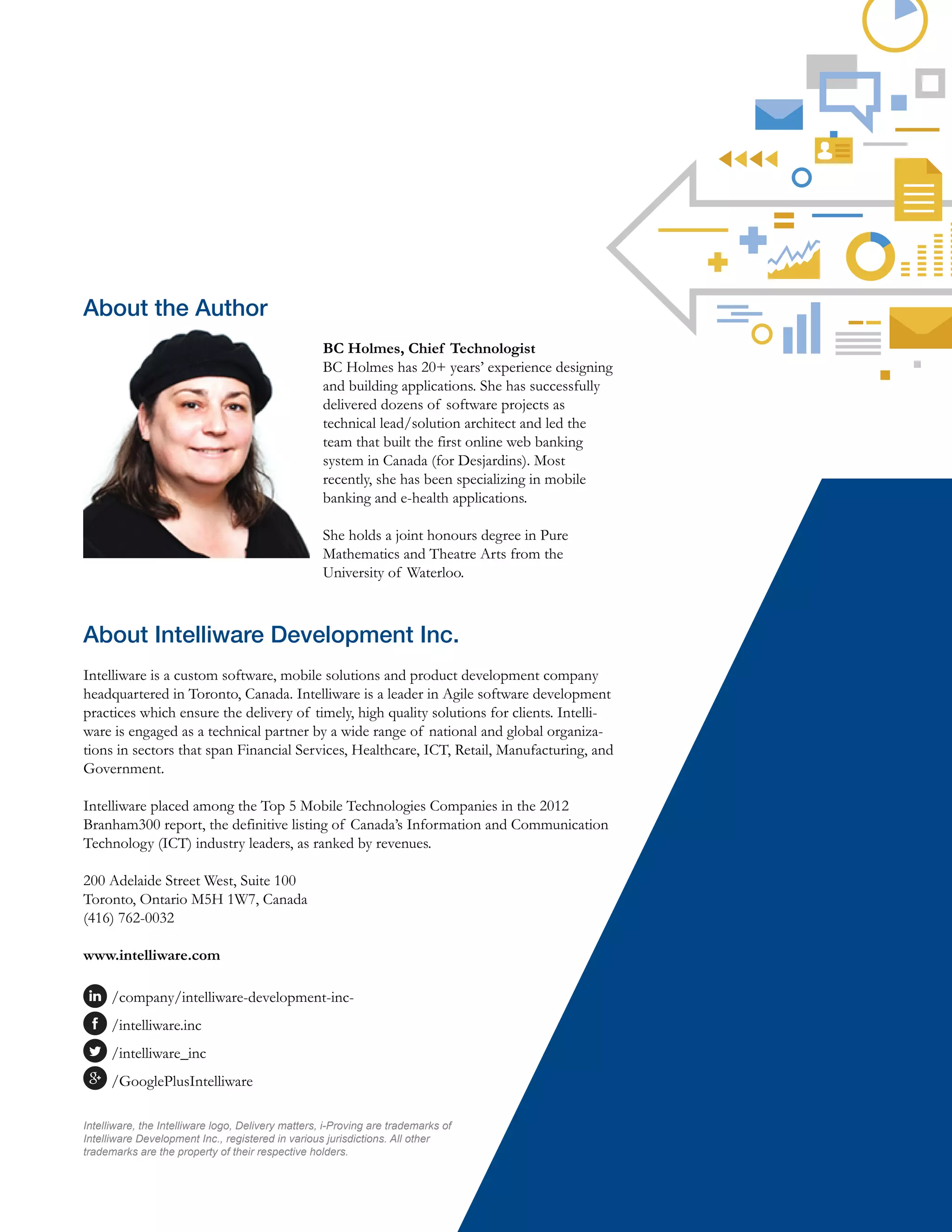 About the Author
BC Holmes, Chief Technologist
BC Holmes has 20+ years’ experience designing
and building applications. She has successfully
delivered dozens of software projects as
technical lead/solution architect and led the
team that built the first online web banking
system in Canada (for Desjardins). Most
recently, she has been specializing in mobile
banking and e-health applications.
She holds a joint honours degree in Pure
Mathematics and Theatre Arts from the
University of Waterloo.
About Intelliware Development Inc.
Intelliware is a custom software, mobile solutions and product development company
headquartered in Toronto, Canada. Intelliware is a leader in Agile software development
practices which ensure the delivery of timely, high quality solutions for clients. Intelli-
ware is engaged as a technical partner by a wide range of national and global organiza-
tions in sectors that span Financial Services, Healthcare, ICT, Retail, Manufacturing, and
Government.
Intelliware placed among the Top 5 Mobile Technologies Companies in the 2012
Branham300 report, the definitive listing of Canada’s Information and Communication
Technology (ICT) industry leaders, as ranked by revenues.
200 Adelaide Street West, Suite 100
Toronto, Ontario M5H 1W7, Canada
(416) 762-0032
www.intelliware.com
/company/intelliware-development-inc-
/intelliware.inc
/intelliware_inc
/GooglePlusIntelliware
Intelliware, the Intelliware logo, Delivery matters, i-Proving are trademarks of
Intelliware Development Inc., registered in various jurisdictions. All other
trademarks are the property of their respective holders.
 