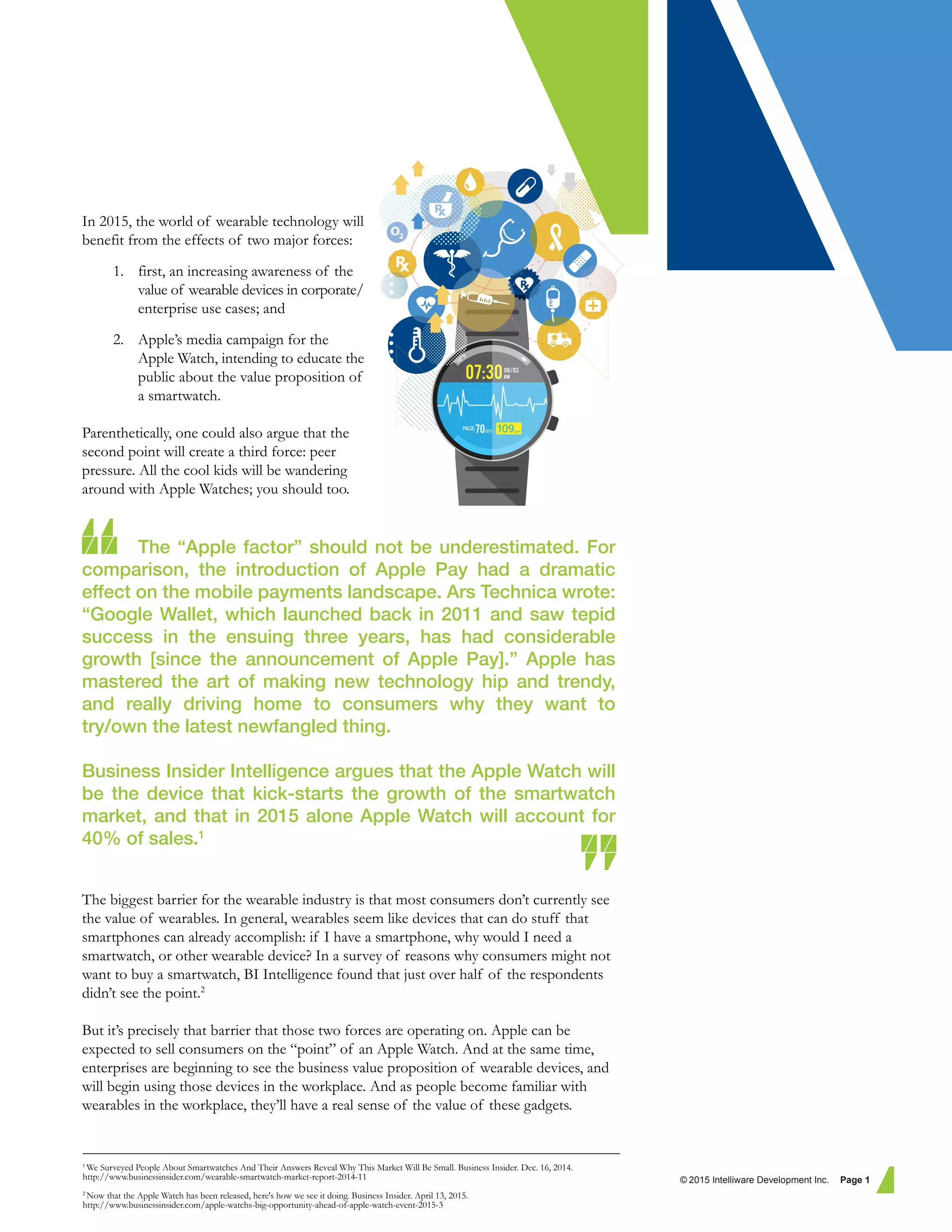 In 2015, the world of wearable technology will
benefit from the effects of two major forces:
1. first, an increasing awareness of the
value of wearable devices in corporate/
enterprise use cases; and
2. Apple’s media campaign for the
Apple Watch, intending to educate the
public about the value proposition of
a smartwatch.
Parenthetically, one could also argue that the
second point will create a third force: peer
pressure. All the cool kids will be wandering
around with Apple Watches; you should too.
The “Apple factor” should not be underestimated. For
comparison, the introduction of Apple Pay had a dramatic
effect on the mobile payments landscape. Ars Technica wrote:
“Google Wallet, which launched back in 2011 and saw tepid
success in the ensuing three years, has had considerable
growth [since the announcement of Apple Pay].” Apple has
mastered the art of making new technology hip and trendy,
and really driving home to consumers why they want to
try/own the latest newfangled thing.
Business Insider Intelligence argues that the Apple Watch will
be the device that kick-starts the growth of the smartwatch
market, and that in 2015 alone Apple Watch will account for
40% of sales.1
The biggest barrier for the wearable industry is that most consumers don’t currently see
the value of wearables. In general, wearables seem like devices that can do stuff that
smartphones can already accomplish: if I have a smartphone, why would I need a
smartwatch, or other wearable device? In a survey of reasons why consumers might not
want to buy a smartwatch, BI Intelligence found that just over half of the respondents
didn’t see the point.2
But it’s precisely that barrier that those two forces are operating on. Apple can be
expected to sell consumers on the “point” of an Apple Watch. And at the same time,
enterprises are beginning to see the business value proposition of wearable devices, and
will begin using those devices in the workplace. And as people become familiar with
wearables in the workplace, they’ll have a real sense of the value of these gadgets.
© 2015 Intelliware Development Inc. Page 1
1
We Surveyed People About Smartwatches And Their Answers Reveal Why This Market Will Be Small. Business Insider. Dec. 16, 2014.
http://www.businessinsider.com/wearable-smartwatch-market-report-2014-11
2
Now that the Apple Watch has been released, here's how we see it doing. Business Insider. April 13, 2015.
http://www.businessinsider.com/apple-watchs-big-opportunity-ahead-of-apple-watch-event-2015-3
 
