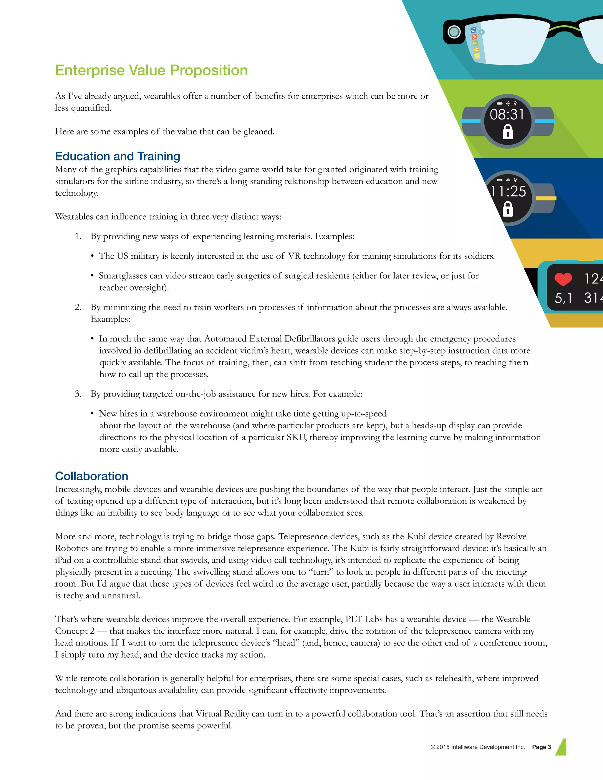 Enterprise Value Proposition
As I’ve already argued, wearables offer a number of benefits for enterprises which can be more or
less quantified.
Here are some examples of the value that can be gleaned.
Education and Training
Many of the graphics capabilities that the video game world take for granted originated with training
simulators for the airline industry, so there’s a long-standing relationship between education and new
technology.
Wearables can influence training in three very distinct ways:
1. By providing new ways of experiencing learning materials. Examples:
• The US military is keenly interested in the use of VR technology for training simulations for its soldiers.
• Smartglasses can video stream early surgeries of surgical residents (either for later review, or just for
teacher oversight).
2. By minimizing the need to train workers on processes if information about the processes are always available.
Examples:
• In much the same way that Automated External Defibrillators guide users through the emergency procedures
involved in defibrillating an accident victim’s heart, wearable devices can make step-by-step instruction data more
quickly available. The focus of training, then, can shift from teaching student the process steps, to teaching them
how to call up the processes.
3. By providing targeted on-the-job assistance for new hires. For example:
• New hires in a warehouse environment might take time getting up-to-speed
about the layout of the warehouse (and where particular products are kept), but a heads-up display can provide
directions to the physical location of a particular SKU, thereby improving the learning curve by making information
more easily available.
Collaboration
Increasingly, mobile devices and wearable devices are pushing the boundaries of the way that people interact. Just the simple act
of texting opened up a different type of interaction, but it’s long been understood that remote collaboration is weakened by
things like an inability to see body language or to see what your collaborator sees.
More and more, technology is trying to bridge those gaps. Telepresence devices, such as the Kubi device created by Revolve
Robotics are trying to enable a more immersive telepresence experience. The Kubi is fairly straightforward device: it’s basically an
iPad on a controllable stand that swivels, and using video call technology, it’s intended to replicate the experience of being
physically present in a meeting. The swivelling stand allows one to “turn” to look at people in different parts of the meeting
room. But I’d argue that these types of devices feel weird to the average user, partially because the way a user interacts with them
is techy and unnatural.
That’s where wearable devices improve the overall experience. For example, PLT Labs has a wearable device — the Wearable
Concept 2 — that makes the interface more natural. I can, for example, drive the rotation of the telepresence camera with my
head motions. If I want to turn the telepresence device’s “head” (and, hence, camera) to see the other end of a conference room,
I simply turn my head, and the device tracks my action.
While remote collaboration is generally helpful for enterprises, there are some special cases, such as telehealth, where improved
technology and ubiquitous availability can provide significant effectivity improvements.
And there are strong indications that Virtual Reality can turn in to a powerful collaboration tool. That’s an assertion that still needs
to be proven, but the promise seems powerful.
© 2015 Intelliware Development Inc. Page 3
 