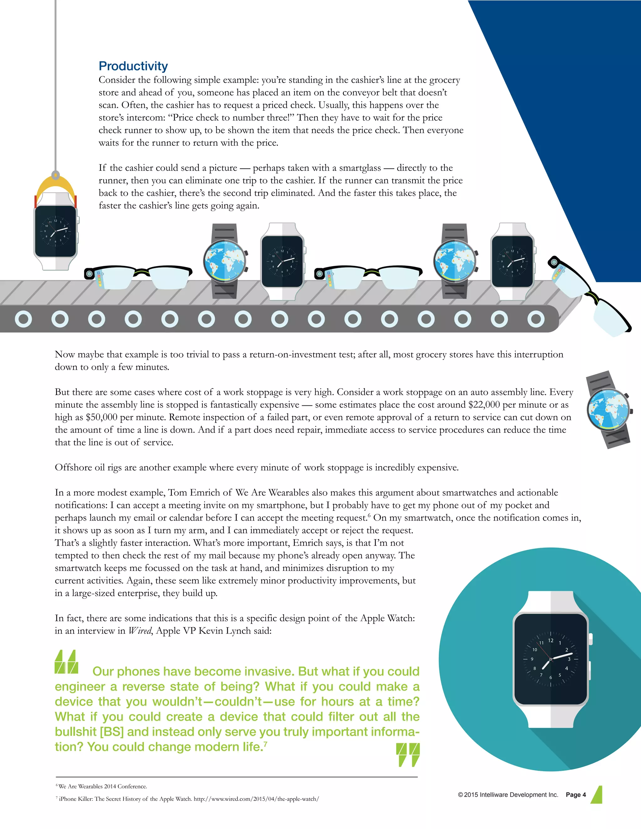 Productivity
Consider the following simple example: you’re standing in the cashier’s line at the grocery
store and ahead of you, someone has placed an item on the conveyor belt that doesn’t
scan. Often, the cashier has to request a priced check. Usually, this happens over the
store’s intercom: “Price check to number three!” Then they have to wait for the price
check runner to show up, to be shown the item that needs the price check. Then everyone
waits for the runner to return with the price.
If the cashier could send a picture — perhaps taken with a smartglass — directly to the
runner, then you can eliminate one trip to the cashier. If the runner can transmit the price
back to the cashier, there’s the second trip eliminated. And the faster this takes place, the
faster the cashier’s line gets going again.
Now maybe that example is too trivial to pass a return-on-investment test; after all, most grocery stores have this interruption
down to only a few minutes.
But there are some cases where cost of a work stoppage is very high. Consider a work stoppage on an auto assembly line. Every
minute the assembly line is stopped is fantastically expensive — some estimates place the cost around $22,000 per minute or as
high as $50,000 per minute. Remote inspection of a failed part, or even remote approval of a return to service can cut down on
the amount of time a line is down. And if a part does need repair, immediate access to service procedures can reduce the time
that the line is out of service.
Offshore oil rigs are another example where every minute of work stoppage is incredibly expensive.
In a more modest example, Tom Emrich of We Are Wearables also makes this argument about smartwatches and actionable
notifications: I can accept a meeting invite on my smartphone, but I probably have to get my phone out of my pocket and
perhaps launch my email or calendar before I can accept the meeting request.6
On my smartwatch, once the notification comes in,
it shows up as soon as I turn my arm, and I can immediately accept or reject the request.
That’s a slightly faster interaction. What’s more important, Emrich says, is that I’m not
tempted to then check the rest of my mail because my phone’s already open anyway. The
smartwatch keeps me focussed on the task at hand, and minimizes disruption to my
current activities. Again, these seem like extremely minor productivity improvements, but
in a large-sized enterprise, they build up.
In fact, there are some indications that this is a specific design point of the Apple Watch:
in an interview in Wired, Apple VP Kevin Lynch said:
Our phones have become invasive. But what if you could
engineer a reverse state of being? What if you could make a
device that you wouldn’t—couldn’t—use for hours at a time?
What if you could create a device that could ﬁlter out all the
bullshit [BS] and instead only serve you truly important informa-
tion? You could change modern life.7
© 2015 Intelliware Development Inc. Page 4
6
We Are Wearables 2014 Conference.
7
iPhone Killer: The Secret History of the Apple Watch. http://www.wired.com/2015/04/the-apple-watch/
 