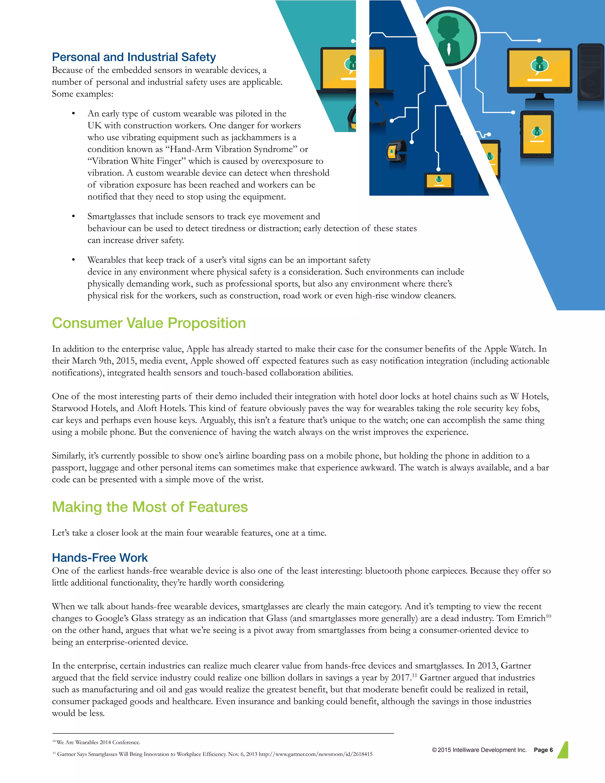 Personal and Industrial Safety
Because of the embedded sensors in wearable devices, a
number of personal and industrial safety uses are applicable.
Some examples:
• An early type of custom wearable was piloted in the
UK with construction workers. One danger for workers
who use vibrating equipment such as jackhammers is a
condition known as “Hand-Arm Vibration Syndrome” or
“Vibration White Finger” which is caused by overexposure to
vibration. A custom wearable device can detect when threshold
of vibration exposure has been reached and workers can be
notified that they need to stop using the equipment.
• Smartglasses that include sensors to track eye movement and
behaviour can be used to detect tiredness or distraction; early detection of these states
can increase driver safety.
• Wearables that keep track of a user’s vital signs can be an important safety
device in any environment where physical safety is a consideration. Such environments can include
physically demanding work, such as professional sports, but also any environment where there’s
physical risk for the workers, such as construction, road work or even high-rise window cleaners.
Consumer Value Proposition
In addition to the enterprise value, Apple has already started to make their case for the consumer benefits of the Apple Watch. In
their March 9th, 2015, media event, Apple showed off expected features such as easy notification integration (including actionable
notifications), integrated health sensors and touch-based collaboration abilities.
One of the most interesting parts of their demo included their integration with hotel door locks at hotel chains such as W Hotels,
Starwood Hotels, and Aloft Hotels. This kind of feature obviously paves the way for wearables taking the role security key fobs,
car keys and perhaps even house keys. Arguably, this isn’t a feature that’s unique to the watch; one can accomplish the same thing
using a mobile phone. But the convenience of having the watch always on the wrist improves the experience.
Similarly, it’s currently possible to show one’s airline boarding pass on a mobile phone, but holding the phone in addition to a
passport, luggage and other personal items can sometimes make that experience awkward. The watch is always available, and a bar
code can be presented with a simple move of the wrist.
Making the Most of Features
Let’s take a closer look at the main four wearable features, one at a time.
Hands-Free Work
One of the earliest hands-free wearable device is also one of the least interesting: bluetooth phone earpieces. Because they offer so
little additional functionality, they’re hardly worth considering.
When we talk about hands-free wearable devices, smartglasses are clearly the main category. And it’s tempting to view the recent
changes to Google’s Glass strategy as an indication that Glass (and smartglasses more generally) are a dead industry. Tom Emrich10
on the other hand, argues that what we’re seeing is a pivot away from smartglasses from being a consumer-oriented device to
being an enterprise-oriented device.
In the enterprise, certain industries can realize much clearer value from hands-free devices and smartglasses. In 2013, Gartner
argued that the field service industry could realize one billion dollars in savings a year by 2017.11
Gartner argued that industries
such as manufacturing and oil and gas would realize the greatest benefit, but that moderate benefit could be realized in retail,
consumer packaged goods and healthcare. Even insurance and banking could benefit, although the savings in those industries
would be less.
© 2015 Intelliware Development Inc. Page 6
10
We Are Wearables 2014 Conference.
11
Gartner Says Smartglasses Will Bring Innovation to Workplace Efficiency. Nov. 6, 2013 http://www.gartner.com/newsroom/id/2618415
 