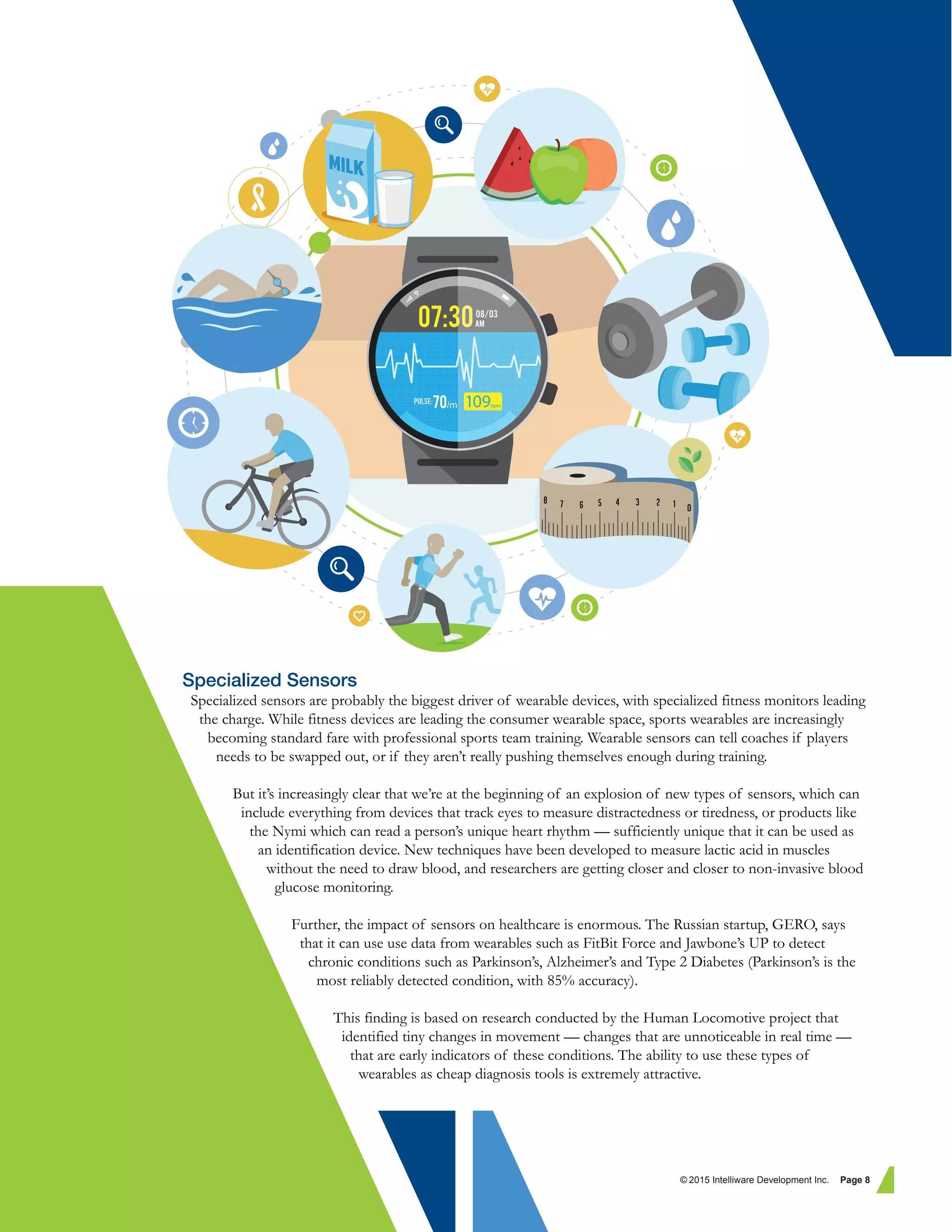 Specialized Sensors
Specialized sensors are probably the biggest driver of wearable devices, with specialized fitness monitors leading
the charge. While fitness devices are leading the consumer wearable space, sports wearables are increasingly
becoming standard fare with professional sports team training. Wearable sensors can tell coaches if players
needs to be swapped out, or if they aren’t really pushing themselves enough during training.
But it’s increasingly clear that we’re at the beginning of an explosion of new types of sensors, which can
include everything from devices that track eyes to measure distractedness or tiredness, or products like
the Nymi which can read a person’s unique heart rhythm — sufficiently unique that it can be used as
an identification device. New techniques have been developed to measure lactic acid in muscles
without the need to draw blood, and researchers are getting closer and closer to non-invasive blood
glucose monitoring.
Further, the impact of sensors on healthcare is enormous. The Russian startup, GERO, says
that it can use use data from wearables such as FitBit Force and Jawbone’s UP to detect
chronic conditions such as Parkinson’s, Alzheimer’s and Type 2 Diabetes (Parkinson’s is the
most reliably detected condition, with 85% accuracy).
This finding is based on research conducted by the Human Locomotive project that
identified tiny changes in movement — changes that are unnoticeable in real time —
that are early indicators of these conditions. The ability to use these types of
wearables as cheap diagnosis tools is extremely attractive.
© 2015 Intelliware Development Inc. Page 8
 