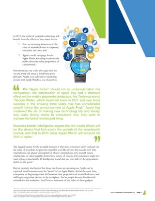 In 2015, the world of wearable technology will
benefit from the effects of two major forces:
1. first, an increasing awareness of the
value of wearable devices in corporate/
enterprise use cases; and
2. Apple’s media campaign for the
Apple Watch, intending to educate the
public about the value proposition of
a smartwatch.
Parenthetically, one could also argue that the
second point will create a third force: peer
pressure. All the cool kids will be wandering
around with Apple Watches; you should too.
The “Apple factor” should not be underestimated. For
comparison, the introduction of Apple Pay had a dramatic
effect on the mobile payments landscape. Ars Technica wrote:
“Google Wallet, which launched back in 2011 and saw tepid
success in the ensuing three years, has had considerable
growth [since the announcement of Apple Pay].” Apple has
mastered the art of making new technology hip and trendy,
and really driving home to consumers why they want to
try/own the latest newfangled thing.
Business Insider Intelligence argues that the Apple Watch will
be the device that kick-starts the growth of the smartwatch
market, and that in 2015 alone Apple Watch will account for
40% of sales.1
The biggest barrier for the wearable industry is that most consumers don’t currently see
the value of wearables. In general, wearables seem like devices that can do stuff that
smartphones can already accomplish: if I have a smartphone, why would I need a
smartwatch, or other wearable device? In a survey of reasons why consumers might not
want to buy a smartwatch, BI Intelligence found that just over half of the respondents
didn’t see the point.2
But it’s precisely that barrier that those two forces are operating on. Apple can be
expected to sell consumers on the “point” of an Apple Watch. And at the same time,
enterprises are beginning to see the business value proposition of wearable devices, and
will begin using those devices in the workplace. And as people become familiar with
wearables in the workplace, they’ll have a real sense of the value of these gadgets.
© 2015 Intelliware Development Inc. Page 1
1
We Surveyed People About Smartwatches And Their Answers Reveal Why This Market Will Be Small. Business Insider. Dec. 16, 2014.
http://www.businessinsider.com/wearable-smartwatch-market-report-2014-11
2
Now that the Apple Watch has been released, here's how we see it doing. Business Insider. April 13, 2015.
http://www.businessinsider.com/apple-watchs-big-opportunity-ahead-of-apple-watch-event-2015-3
 