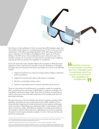 Now because of the combination of those two major forces, BI Intelligence argues that
the wearables market will grow at a compound annual rate of 35% over the next 5 years,
culminating in a 148 million units shipped globally in 2019.3
IDC argues that Canada,
alone, is expected to see 8.5 million units shipped by 2018.4
Again: one of the key
findings of the IDC survey is that wearable devices need to show their value to the
Canadian consumer: it’s not enough to be shiny and new; wearables need to emphasize
what they provide over and above the capabilities of smartphones.
So let’s talk about what makes wearables different than smartphones. While the precise
definition of what is and what isn’t a wearable is fuzzy, for the purposes of this paper,
I’d suggest that we’re interested in the devices that include one or more of the following
features:
1. Support for hands-free use (using, for example, heads-up display or hands-free
gesture recognition);
2. Support for automatic video and/or audio capture or streaming;
3. Provides a virtual reality interface; and/or
4. Inclusion of specialized sensors to measure information about the user. 5
There are other products that bill themselves as wearables; consider for example the
MeU, a garment accessory that creates an LED display to output text or designs on or
immediately underneath clothing or bags. These kinds of products are interesting for
makers and rave-goers, but aren’t really a major part of the wearable trends that we’re
discussing in this paper.
We expect that some of the first industries that will start to embrace wearables will be
healthcare, retail, field work, sport, and financial services. CIBC and Bank of Nova
Scotia subsidiary Tangerine have already announced that their respective mobile apps
will be accessible to Apple Watch users, offering the ability to check balances, transfer
funds or search for a nearby ATM. While the adoption of wearable-based solutions in
the enterprise is still in its infancy, this area is exploding fast; our interest in producing
this paper is rooted in giving enterprises a glimpse of some of the ways that these new
devices are creating value.
Canadian consumer:
it’s not enough to be shiny
and new; wearables need
to emphasize what they
provide over and above
the capabilities of
smartphones.
3
THE WEARABLES REPORT: Growth trends, consumer attitudes, and why smartwatches will dominate. Business Insider. Apr. 20, 2015.
http://www.businessinsider.com/the-wearable-computing-market-report-2014-10
4
Canadian Consumer Wearables 2014–2018 Forecast. Idc. May, 2014. http://www.idc.com/getdoc.jsp?containerId=CA8MS14
5
There may be a fifth category, relating to augmenting the capabilities of the user: for example, the strength-providing exoskeletal systems that are
being entertained in the US Army’s Future Soldier 2030 Initiative. Exoskeletons to restore or improve mobility for people with disabilities is another
example. At the moment, however, these cases appear to be a bit farther away from general availability than many of the products we’re discussing.
 