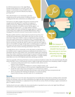 In a Wall Street Journal review of the Apple Watch,
Geoffrey Fowler latched on to this idea as well: “The
measure of smartwatches’ success shouldn’t be how
well they suck you in, but how efficiently they help you
get things done.”8
Time will tell whether or not smartwatches (and other
wearable devices) live up this promise of efficiency, but this is
a selling point that many commentators are circling around.
Let’s return to our earlier example of the grocery-store line-up: that
example involves the hand-off of work from one employee to
another in human time. Applications that manage these kinds of
hand-offs are referred to as workflow systems, and they appear — in
both simple and complex forms — in a large number of business
domains. Simple forms can be anything from manager approval of expenses
or time sheets; more complex cases can include filling pharmacy orders or
managing all the interactions necessary for processing an insurance claim.
Wearable workflow feels like an ideal productivity benefit for basic flows. If I
can deal with incoming requests with a glance and a tap, I can close out work
items faster. Today, most workflow systems are implemented using email, but in
most cases, email is being used as a notification system (“something requires my
attention”) rather than a system that manages the workflow activities. More often
than not, the process looks like this: click on a link in an email, then don’t forget to
sign-in to the workflow web app, and then click on something again to confirm that
you meant to do that activity. It’s a terrible design-point, but is implemented in an
“appeal to the lowest common technology denominator” kind of way.
A wearable device such as a smartwatch, on the other hand, is an ideal interface to
the workflow system: it supports instantaneous notification, but also allows a user to
immediately take basic actions. What’s more, Tom Emrich’s insight about maintaining
focus is key: email as a notification system just begs for someone to shift gears and start
reading other emails, perhaps getting mired in lengthy email chains.9
A wearable workflow
system allows one to act on the thing that needs action, and then get on with life.
And, more generally, we’ll reiterate that there’s an obvious productivity benefit for workers who work with their hands. Wearable
devices that allow a user to avoid freeing up a hand to engage an app makes information more immediately available. Examples:
• construction workers don’t need to leave a location (or take a device out of a
pocket) to look up blueprints;
• surgeons can have patient vitals displayed on a heads-up display interface, and
don’t have to touch anything or even look up from a surgical procedure to check a patient’s vitals;
• people who work in clean-room environments (or even food service workers)
can interact with wearable technology without having to undo and redo their clean-room protocols; and
• drivers can interact with technology for directions or to accept taxi pickup
requests without having to take their hands off of a steering wheel.
Security
Identity continues to be one of the major value propositions for wearable devices. Smart devices, including watches and mobile
phones, can easily play a role in two-factor authentication, but Apple and other smartwatch manufacturers are rumoured to be
working to situate smartwatches as a replacement for key fobs and even car keys. Hotels are looking to support smartwatches in
place of magnetic room keys.
And that doesn’t even start to address the extra security benefits of specialized sensors such as the Apple Touch ID-based
authentication or Nymi’s heart-rhythm-based identification.
© 2015 Intelliware Development Inc. Page 5
The measure of
smartwatches’ success
shouldn’t be how well
they suck you in, but how
efﬁciently they help you
get things done. .
8
Apple Watch Review: The Smartwatch Finally Makes Sense. Geoffrey Fowler. Apr. 8, 2015. http://www.wsj.com/articles/apple-watch-re-
view-the-smartwatch-finally-makes-sense-1428494495
9
We Are Wearables 2014 Conference.
 