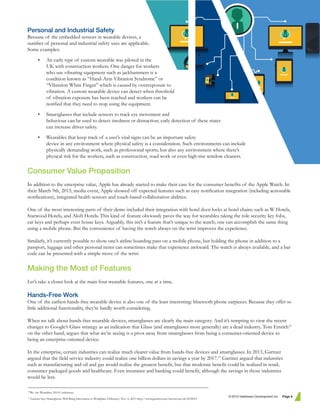 Personal and Industrial Safety
Because of the embedded sensors in wearable devices, a
number of personal and industrial safety uses are applicable.
Some examples:
• An early type of custom wearable was piloted in the
UK with construction workers. One danger for workers
who use vibrating equipment such as jackhammers is a
condition known as “Hand-Arm Vibration Syndrome” or
“Vibration White Finger” which is caused by overexposure to
vibration. A custom wearable device can detect when threshold
of vibration exposure has been reached and workers can be
notified that they need to stop using the equipment.
• Smartglasses that include sensors to track eye movement and
behaviour can be used to detect tiredness or distraction; early detection of these states
can increase driver safety.
• Wearables that keep track of a user’s vital signs can be an important safety
device in any environment where physical safety is a consideration. Such environments can include
physically demanding work, such as professional sports, but also any environment where there’s
physical risk for the workers, such as construction, road work or even high-rise window cleaners.
Consumer Value Proposition
In addition to the enterprise value, Apple has already started to make their case for the consumer benefits of the Apple Watch. In
their March 9th, 2015, media event, Apple showed off expected features such as easy notification integration (including actionable
notifications), integrated health sensors and touch-based collaboration abilities.
One of the most interesting parts of their demo included their integration with hotel door locks at hotel chains such as W Hotels,
Starwood Hotels, and Aloft Hotels. This kind of feature obviously paves the way for wearables taking the role security key fobs,
car keys and perhaps even house keys. Arguably, this isn’t a feature that’s unique to the watch; one can accomplish the same thing
using a mobile phone. But the convenience of having the watch always on the wrist improves the experience.
Similarly, it’s currently possible to show one’s airline boarding pass on a mobile phone, but holding the phone in addition to a
passport, luggage and other personal items can sometimes make that experience awkward. The watch is always available, and a bar
code can be presented with a simple move of the wrist.
Making the Most of Features
Let’s take a closer look at the main four wearable features, one at a time.
Hands-Free Work
One of the earliest hands-free wearable device is also one of the least interesting: bluetooth phone earpieces. Because they offer so
little additional functionality, they’re hardly worth considering.
When we talk about hands-free wearable devices, smartglasses are clearly the main category. And it’s tempting to view the recent
changes to Google’s Glass strategy as an indication that Glass (and smartglasses more generally) are a dead industry. Tom Emrich10
on the other hand, argues that what we’re seeing is a pivot away from smartglasses from being a consumer-oriented device to
being an enterprise-oriented device.
In the enterprise, certain industries can realize much clearer value from hands-free devices and smartglasses. In 2013, Gartner
argued that the field service industry could realize one billion dollars in savings a year by 2017.11
Gartner argued that industries
such as manufacturing and oil and gas would realize the greatest benefit, but that moderate benefit could be realized in retail,
consumer packaged goods and healthcare. Even insurance and banking could benefit, although the savings in those industries
would be less.
© 2015 Intelliware Development Inc. Page 6
10
We Are Wearables 2014 Conference.
11
Gartner Says Smartglasses Will Bring Innovation to Workplace Efficiency. Nov. 6, 2013 http://www.gartner.com/newsroom/id/2618415
 
