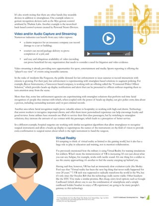 It’s also worth noting that there are other hands-free wearable
devices in addition to smartglasses. One example relates to
gesture recognition devices such as the Myo gesture control
armband by Thalmic Labs. Another example is the neurofeed-
back-based control systems created by Personal Neuro Devices.
Video and/or Audio Capture and Streaming
Numerous industries can benefit from easy video capture:
• a claims inspector for an insurance company can record
damage to a car or building;
• couriers can record package delivery to prove
completion of a job; and
• and easy and ubiquitous availability of video recording
can prove beneficial for any organization that needs to consider a need for litigation and video evidence.
Video streaming is already providing new opportunities for sport, entertainment and media. Sports reporting is offering the
“player’s-eye view” of events using wearable cameras.
In the wake of incidents like Ferguson, the public demand for law enforcement to wear cameras to record interactions with
citizens is growing. For their part, law enforcement is experimenting with smartglass-based solutions to augment policing. For
example, Recon Instruments, a Vancouver-based company, is working with an offering called the “Connected Police Officer
Solution,” which provides heads-up display notifications and alerts that can be presented to officers without requiring them to
turn attention away from the scene.
More than that, some law enforcement agencies are experimenting with smartglass solutions that perform real-time facial
recognition of people they interact with which, when coupled with the power of heads-up display, can give police extra data about
a person, including outstanding warrants and/or past criminal records.
Another area where facial recognition might prove valuable relates to hospitality or working with high-end clients. Technology
that assists workers to recognize important clients, and offer them more personalized experience can help encourage loyalty and
good reviews. Some airlines have stewards use iPads to service their first-class passengers, but by switching to smartglass
solutions, they increase the amount of eye contact with the passenger, which leads to a perception of better service.
In a different example, hospital surgeries are working with similar recognition algorithms that allow smartglasses to recognize
surgical instruments and allow a heads-up display to superimpose the names of the instruments on the field of vision to provide
extra confirmation to surgical nurses about which is the right instrument to hand the surgeon.
Virtual Reality
It’s tempting to think of virtual reality as limited to the gaming world, but it also has a
large role to play in education and training, not to mention collaboration.
I’ve previously mentioned how the military is using Virtual Reality for training simulations
for soldiers. What’s more the immersiveness of VR is increasing. It’s not just about what
you can see; Subpac, for example, works with tactile sound. It’s one thing for a soldier to
see the enemy approaching; it’s another to feel the enemy creeping up behind you.
Having said that, however, VR has had an immensely slow evolution cycle (the Motley
Fool says that “Virtual reality has been the next big thing that never really happened for
over 20 years.”12
) VR tech was supposed to radically transform the world in the 90s, but
it’s only since the Occulus Rift that the technology really seems viable. Other headsets
like the HTC Vive make a similar promise. But cheap, entry-level options such as Google
Cardboard (which allows one to use the combination of smartphone and a simple
cardboard holder/headset to enjoy a VR experience) are going to be many people’s
gateway to this technology.
© 2015 Intelliware Development Inc. Page 712
Is Virtual Reality the Next Big Thing? The Motley Fool. Daniel Kline. Apr. 14, 2014.
http://www.fool.com/investing/general/2014/04/14/is-virtu-
al-reality-the-next-big-thing.aspx
 