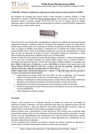 TI Safe Secure Remote Access (SRA)
                             Solução para acesso remoto seguro a redes industriais e sistemas SCADA


TI Safe SRA - Solução completa para segurança no acesso remoto a redes industriais e SCADA

Na vanguarda da tecnologia para acesso remoto a redes industriais e sistemas SCADA a TI Safe
desenvolveu a solução TI Safe SRA (Secure Remote Access). Esta solução é composta por itens de
consultoria aliados à poderosa solução Check Point GO, que cria um espaço virtual de trabalho
totalmente seguro e provê segundo fator de autenticação em acessos a sistemas SCADA, independente
da máquina que o usuário estiver usando.




Check Point GO é uma memória flash criptografada por hardware com software de segurança embutido
criptografado embutido. O software contido em Checkpoint GO criptografa os dados na unidade flash, e
oferece acesso remoto seguro com a aplicação de políticas de segurança definidas pela empresa, bem
como um espaço de trabalho virtual seguro e totalmente livre de malware para acessar sistemas de
controle SCADA críticos. Todas as informações confidenciais do usuário são criptografadas na unidade
flash, por isso as credenciais de acesso do usuário, informações contidas em documentos, e outros
dados confidenciais permanecem protegidos mesmo que o GO seja perdido.
Quando o Check Point GO é inserido na porta USB de qualquer computador, o usuário será apresentado
a uma nova área de trabalho Windows que conterá atalhos seguros para os sistemas SCADA e
corporativos que ele precisa acessar. O Check Point GO utiliza o software instalado no computador host
para inicializar. Logo após a inicialização o usuário terá acesso ao ambiente virtual seguro local e terá
acesso através de VPN (IPSEC ou SSL) aos servidores da rede de automação, garantindo total
segurança no acesso e deixando a rede de controle livre de malware.
Aliado à segurança promovida pelo Checkpoint GO, a solução TI Safe SRA ainda fornece os serviços de
consultoria complementares listados abaixo:
     • Implementação da solução Check Point GO dentro da rede de automação: será necessário
        instalar uma software blade de VPN para a conexão segura com o Check Point GO.
     • Definição e implantação de políticas de segurança no acesso remoto. Estas políticas definirão os
         aplicativos que poderão ser executados nos ambientes virtuais remotos dos usuários.
     • Especificação de controles de segurança para uso de Modems na rede de automação.
     • Revisão de segurança do acesso remoto da rede de automação de acordo com as boas práticas
        da norma ANSI/ISA-99.
     • Testes integrados e startup da solução.



Conclusão

Imagine o que aconteceria se um atacante atacasse um sistema de controle de uma estação de
tratamento de águas e alterasse o set point responsável pela vazão dos reagentes químicos que são
misturados para purificar a água que bebemos? Isto poderia potencialmente envenenar a água de
                                                                           6
regiões inteiras e comprometer a saúde de toda a população, causando o caos .
Eventos recentes como o aparecimento do Worm Stuxnet em 2010 mostram que os atacantes estão
desenvolvendo ataques cada vez mais sofisticados contra sistemas de controle e supervisão. O acesso
remoto é uma das vulnerabilidades mais interessantes sob o ponto de vista dos atacantes por permitir
que eles realizem ataques sem sair de suas casas e causar destruição sem a necessidade de uma
arriscada invasão física às instalações.
É ponto mandatório para empresas que possuam sistemas de controle a garantia da segurança no
acesso remoto e controles compensatórios devem ser usados para este objetivo.

            Todos os direitos reservados para a TI Safe Segurança da Informação – Página 3
 