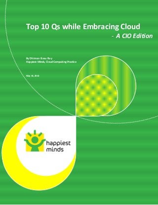 1
          Top 10 Qs while Embracing Cloud – A CIO Edition



Top 10 Qs while Embracing Cloud
                                                                          - A CIO Edition


By Dhiman Basu Ray
Happiest Minds, Cloud Computing Practice



May 16, 2012




          @author: Dhiman Basu Ray              © Happiest Minds Technologies Pvt. Ltd. All Rights Reserved
 
