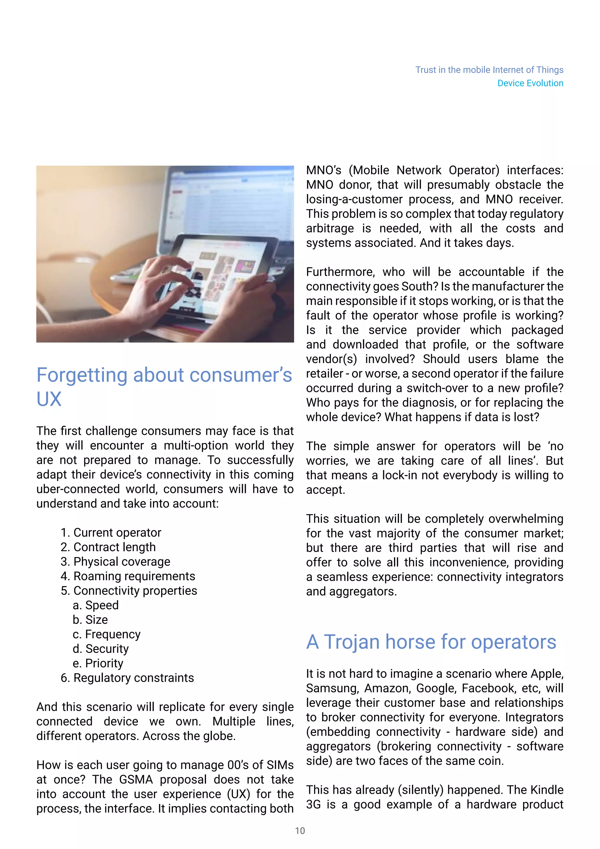 Trust in the mobile Internet of Things
10
Forgetting about consumer’s
UX
The first challenge consumers may face is that
they will encounter a multi-option world they
are not prepared to manage. To successfully
adapt their device’s connectivity in this coming
uber-connected world, consumers will have to
understand and take into account:
1. Current operator
2. Contract length
3. Physical coverage
4. Roaming requirements
5. Connectivity properties
	 a. Speed
	 b. Size
	 c. Frequency
	 d. Security
	 e. Priority
6. Regulatory constraints
And this scenario will replicate for every single
connected device we own. Multiple lines,
different operators. Across the globe.
How is each user going to manage 00’s of SIMs
at once? The GSMA proposal does not take
into account the user experience (UX) for the
process, the interface. It implies contacting both
MNO’s (Mobile Network Operator) interfaces:
MNO donor, that will presumably obstacle the
losing-a-customer process, and MNO receiver.
This problem is so complex that today regulatory
arbitrage is needed, with all the costs and
systems associated. And it takes days.
Furthermore, who will be accountable if the
connectivity goes South? Is the manufacturer the
main responsible if it stops working, or is that the
fault of the operator whose profile is working?
Is it the service provider which packaged
and downloaded that profile, or the software
vendor(s) involved? Should users blame the
retailer - or worse, a second operator if the failure
occurred during a switch-over to a new profile?
Who pays for the diagnosis, or for replacing the
whole device? What happens if data is lost?
The simple answer for operators will be ‘no
worries, we are taking care of all lines’. But
that means a lock-in not everybody is willing to
accept.
This situation will be completely overwhelming
for the vast majority of the consumer market;
but there are third parties that will rise and
offer to solve all this inconvenience, providing
a seamless experience: connectivity integrators
and aggregators.
A Trojan horse for operators
It is not hard to imagine a scenario where Apple,
Samsung, Amazon, Google, Facebook, etc, will
leverage their customer base and relationships
to broker connectivity for everyone. Integrators
(embedding connectivity - hardware side) and
aggregators (brokering connectivity - software
side) are two faces of the same coin.
This has already (silently) happened. The Kindle
3G is a good example of a hardware product
Device Evolution
 