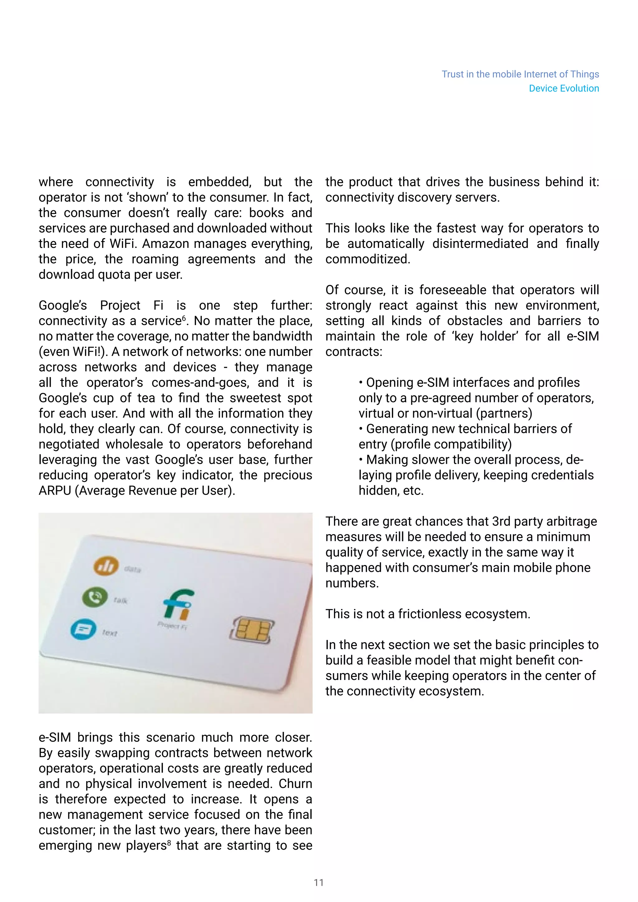Trust in the mobile Internet of Things
11
where connectivity is embedded, but the
operator is not ‘shown’ to the consumer. In fact,
the consumer doesn’t really care: books and
services are purchased and downloaded without
the need of WiFi. Amazon manages everything,
the price, the roaming agreements and the
download quota per user.
Google’s Project Fi is one step further:
connectivity as a service6
. No matter the place,
no matter the coverage, no matter the bandwidth
(even WiFi!). A network of networks: one number
across networks and devices - they manage
all the operator’s comes-and-goes, and it is
Google’s cup of tea to find the sweetest spot
for each user. And with all the information they
hold, they clearly can. Of course, connectivity is
negotiated wholesale to operators beforehand
leveraging the vast Google’s user base, further
reducing operator’s key indicator, the precious
ARPU (Average Revenue per User).
e-SIM brings this scenario much more closer.
By easily swapping contracts between network
operators, operational costs are greatly reduced
and no physical involvement is needed. Churn
is therefore expected to increase. It opens a
new management service focused on the final
customer; in the last two years, there have been
emerging new players8
that are starting to see
the product that drives the business behind it:
connectivity discovery servers.
This looks like the fastest way for operators to
be automatically disintermediated and finally
commoditized.
Of course, it is foreseeable that operators will
strongly react against this new environment,
setting all kinds of obstacles and barriers to
maintain the role of ‘key holder’ for all e-SIM
contracts:
• Opening e-SIM interfaces and profiles
only to a pre-agreed number of operators,
virtual or non-virtual (partners)
• Generating new technical barriers of
entry (profile compatibility)
• Making slower the overall process, de-
laying profile delivery, keeping credentials
hidden, etc.
There are great chances that 3rd party arbitrage
measures will be needed to ensure a minimum
quality of service, exactly in the same way it
happened with consumer’s main mobile phone
numbers.
This is not a frictionless ecosystem.
In the next section we set the basic principles to
build a feasible model that might benefit con-
sumers while keeping operators in the center of
the connectivity ecosystem.
Device Evolution
 