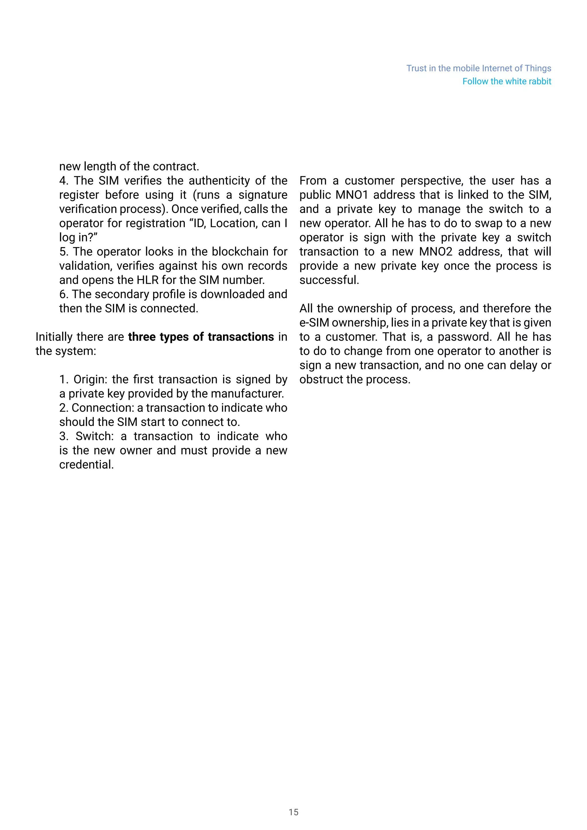 Trust in the mobile Internet of Things
15
new length of the contract.
4. The SIM verifies the authenticity of the
register before using it (runs a signature
verification process). Once verified, calls the
operator for registration “ID, Location, can I
log in?”
5. The operator looks in the blockchain for
validation, verifies against his own records
and opens the HLR for the SIM number.
6. The secondary profile is downloaded and
then the SIM is connected.
Initially there are three types of transactions in
the system:
1. Origin: the first transaction is signed by
a private key provided by the manufacturer.
2. Connection: a transaction to indicate who
should the SIM start to connect to.
3. Switch: a transaction to indicate who
is the new owner and must provide a new
credential.
From a customer perspective, the user has a
public MNO1 address that is linked to the SIM,
and a private key to manage the switch to a
new operator. All he has to do to swap to a new
operator is sign with the private key a switch
transaction to a new MNO2 address, that will
provide a new private key once the process is
successful.
All the ownership of process, and therefore the
e-SIM ownership, lies in a private key that is given
to a customer. That is, a password. All he has
to do to change from one operator to another is
sign a new transaction, and no one can delay or
obstruct the process.
Follow the white rabbit
 