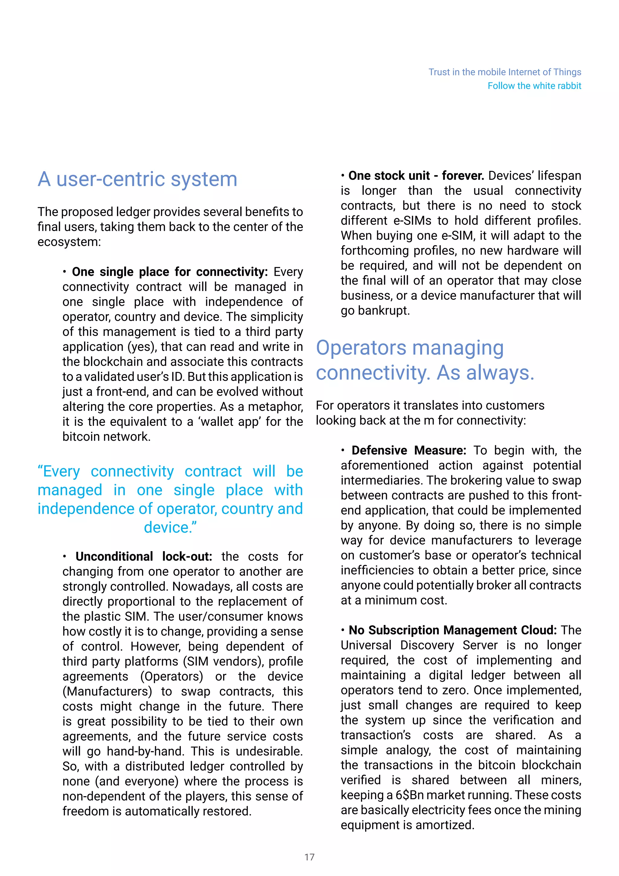 Trust in the mobile Internet of Things
17
A user-centric system
The proposed ledger provides several benefits to
final users, taking them back to the center of the
ecosystem:
• One single place for connectivity: Every
connectivity contract will be managed in
one single place with independence of
operator, country and device. The simplicity
of this management is tied to a third party
application (yes), that can read and write in
the blockchain and associate this contracts
to a validated user’s ID. But this application is
just a front-end, and can be evolved without
altering the core properties. As a metaphor,
it is the equivalent to a ‘wallet app’ for the
bitcoin network.
• Unconditional lock-out: the costs for
changing from one operator to another are
strongly controlled. Nowadays, all costs are
directly proportional to the replacement of
the plastic SIM. The user/consumer knows
how costly it is to change, providing a sense
of control. However, being dependent of
third party platforms (SIM vendors), profile
agreements (Operators) or the device
(Manufacturers) to swap contracts, this
costs might change in the future. There
is great possibility to be tied to their own
agreements, and the future service costs
will go hand-by-hand. This is undesirable.
So, with a distributed ledger controlled by
none (and everyone) where the process is
non-dependent of the players, this sense of
freedom is automatically restored.
• One stock unit - forever. Devices’ lifespan
is longer than the usual connectivity
contracts, but there is no need to stock
different e-SIMs to hold different profiles.
When buying one e-SIM, it will adapt to the
forthcoming profiles, no new hardware will
be required, and will not be dependent on
the final will of an operator that may close
business, or a device manufacturer that will
go bankrupt.
Operators managing
connectivity. As always.
For operators it translates into customers
looking back at the m for connectivity:
• Defensive Measure: To begin with, the
aforementioned action against potential
intermediaries. The brokering value to swap
between contracts are pushed to this front-
end application, that could be implemented
by anyone. By doing so, there is no simple
way for device manufacturers to leverage
on customer’s base or operator’s technical
inefficiencies to obtain a better price, since
anyone could potentially broker all contracts
at a minimum cost.
• No Subscription Management Cloud: The
Universal Discovery Server is no longer
required, the cost of implementing and
maintaining a digital ledger between all
operators tend to zero. Once implemented,
just small changes are required to keep
the system up since the verification and
transaction’s costs are shared. As a
simple analogy, the cost of maintaining
the transactions in the bitcoin blockchain
verified is shared between all miners,
keeping a 6$Bn market running. These costs
are basically electricity fees once the mining
equipment is amortized.
“Every connectivity contract will be
managed in one single place with
independence of operator, country and
device.”
Follow the white rabbit
 