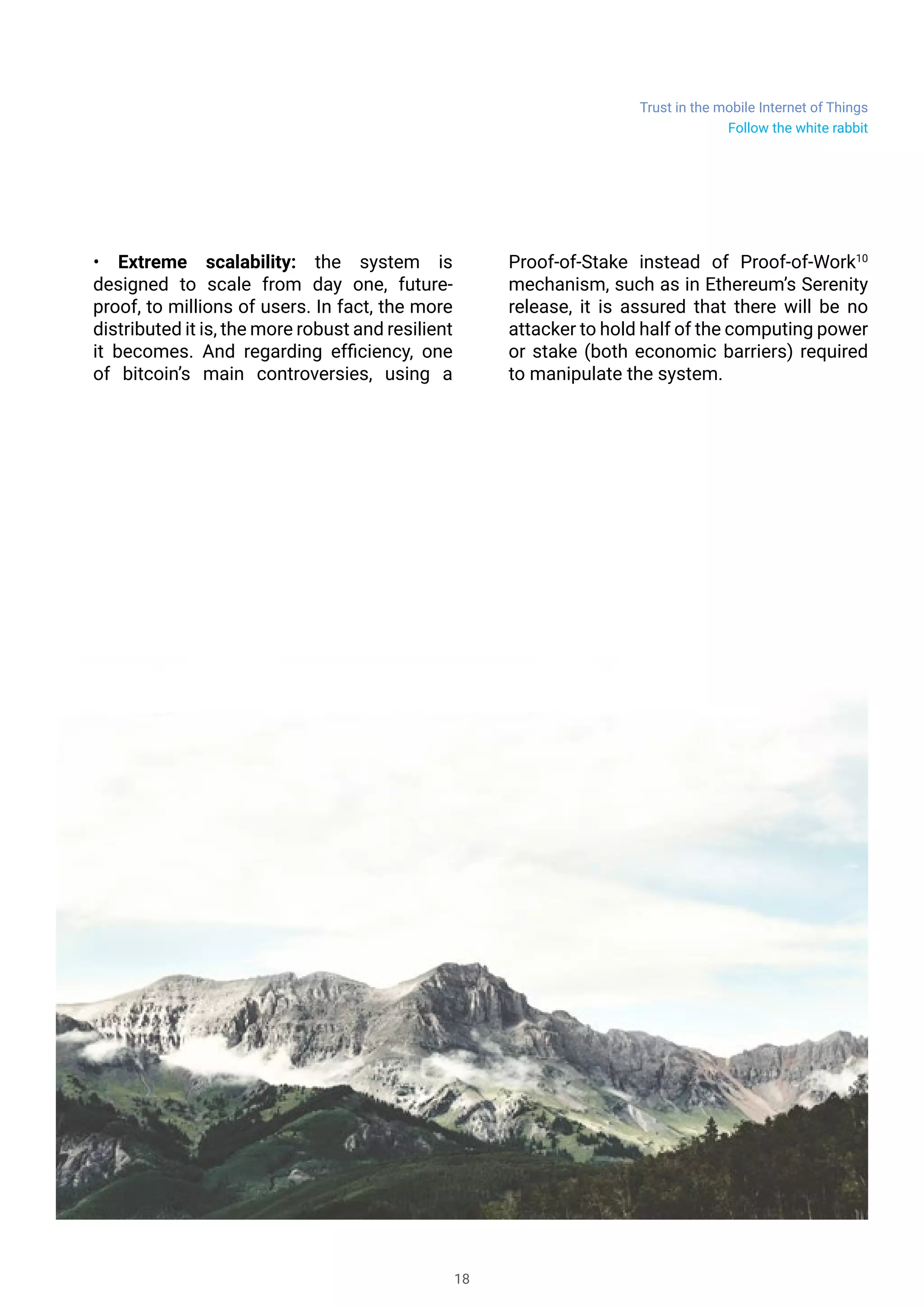Trust in the mobile Internet of Things
18
• Extreme scalability: the system is
designed to scale from day one, future-
proof, to millions of users. In fact, the more
distributed it is, the more robust and resilient
it becomes. And regarding efficiency, one
of bitcoin’s main controversies, using a
Proof-of-Stake instead of Proof-of-Work10
mechanism, such as in Ethereum’s Serenity
release, it is assured that there will be no
attacker to hold half of the computing power
or stake (both economic barriers) required
to manipulate the system.
Follow the white rabbit
 