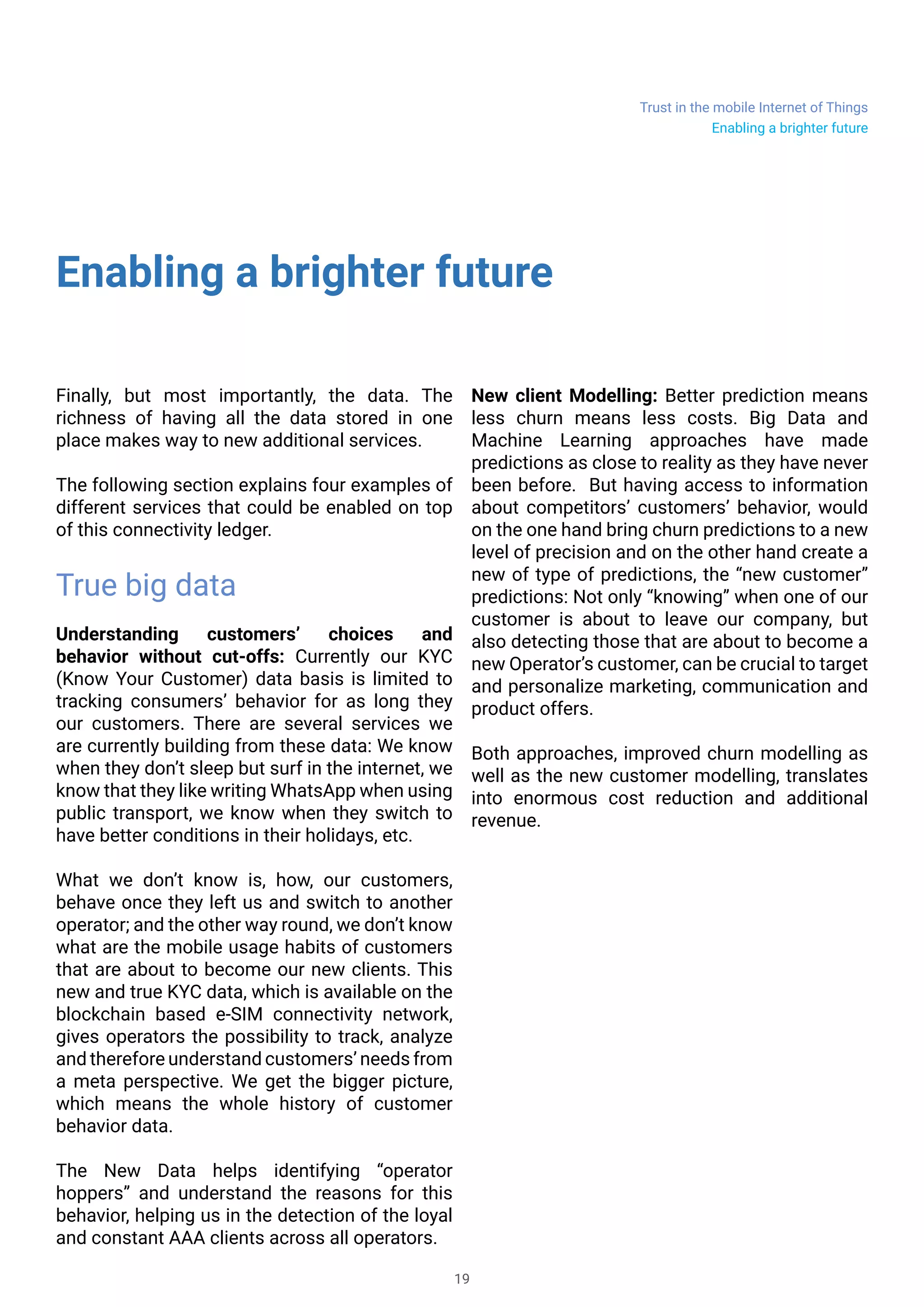 Trust in the mobile Internet of Things
19
Enabling a brighter future
Finally, but most importantly, the data. The
richness of having all the data stored in one
place makes way to new additional services.
The following section explains four examples of
different services that could be enabled on top
of this connectivity ledger.
True big data
Understanding customers’ choices and
behavior without cut-offs: Currently our KYC
(Know Your Customer) data basis is limited to
tracking consumers’ behavior for as long they
our customers. There are several services we
are currently building from these data: We know
when they don’t sleep but surf in the internet, we
know that they like writing WhatsApp when using
public transport, we know when they switch to
have better conditions in their holidays, etc.
What we don’t know is, how, our customers,
behave once they left us and switch to another
operator; and the other way round, we don’t know
what are the mobile usage habits of customers
that are about to become our new clients. This
new and true KYC data, which is available on the
blockchain based e-SIM connectivity network,
gives operators the possibility to track, analyze
and therefore understand customers’ needs from
a meta perspective. We get the bigger picture,
which means the whole history of customer
behavior data.
The New Data helps identifying “operator
hoppers” and understand the reasons for this
behavior, helping us in the detection of the loyal
and constant AAA clients across all operators.
New client Modelling: Better prediction means
less churn means less costs. Big Data and
Machine Learning approaches have made
predictions as close to reality as they have never
been before. But having access to information
about competitors’ customers’ behavior, would
on the one hand bring churn predictions to a new
level of precision and on the other hand create a
new of type of predictions, the “new customer”
predictions: Not only “knowing” when one of our
customer is about to leave our company, but
also detecting those that are about to become a
new Operator’s customer, can be crucial to target
and personalize marketing, communication and
product offers.
Both approaches, improved churn modelling as
well as the new customer modelling, translates
into enormous cost reduction and additional
revenue.
Enabling a brighter future
 