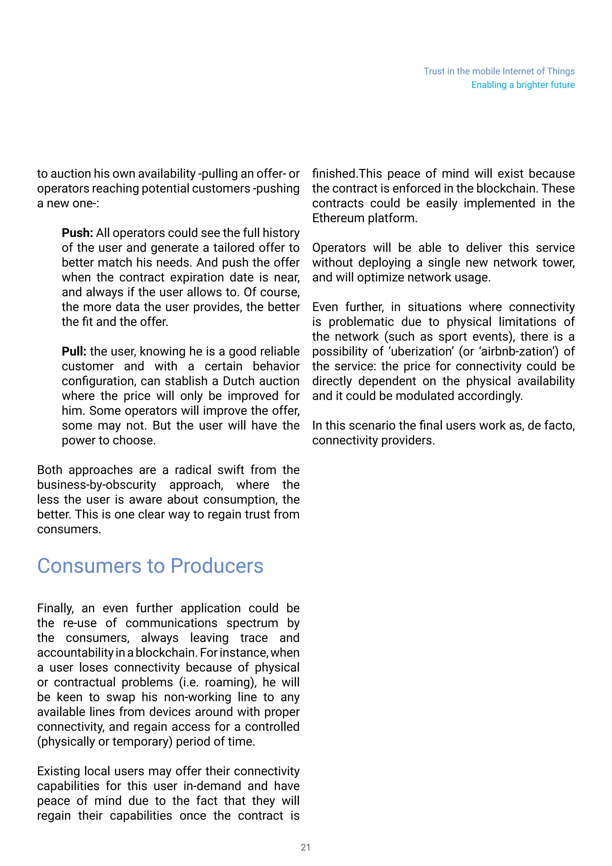 Trust in the mobile Internet of Things
21
to auction his own availability -pulling an offer- or
operators reaching potential customers -pushing
a new one-:
Push: All operators could see the full history
of the user and generate a tailored offer to
better match his needs. And push the offer
when the contract expiration date is near,
and always if the user allows to. Of course,
the more data the user provides, the better
the fit and the offer.
Pull: the user, knowing he is a good reliable
customer and with a certain behavior
configuration, can stablish a Dutch auction
where the price will only be improved for
him. Some operators will improve the offer,
some may not. But the user will have the
power to choose.
Both approaches are a radical swift from the
business-by-obscurity approach, where the
less the user is aware about consumption, the
better. This is one clear way to regain trust from
consumers.
Consumers to Producers
Finally, an even further application could be
the re-use of communications spectrum by
the consumers, always leaving trace and
accountabilityinablockchain.Forinstance,when
a user loses connectivity because of physical
or contractual problems (i.e. roaming), he will
be keen to swap his non-working line to any
available lines from devices around with proper
connectivity, and regain access for a controlled
(physically or temporary) period of time.
Existing local users may offer their connectivity
capabilities for this user in-demand and have
peace of mind due to the fact that they will
regain their capabilities once the contract is
finished.This peace of mind will exist because
the contract is enforced in the blockchain. These
contracts could be easily implemented in the
Ethereum platform.
Operators will be able to deliver this service
without deploying a single new network tower,
and will optimize network usage.
Even further, in situations where connectivity
is problematic due to physical limitations of
the network (such as sport events), there is a
possibility of ‘uberization’ (or ‘airbnb-zation’) of
the service: the price for connectivity could be
directly dependent on the physical availability
and it could be modulated accordingly.
In this scenario the final users will work as, de
facto, connectivity providers.
Enabling a brighter future
 