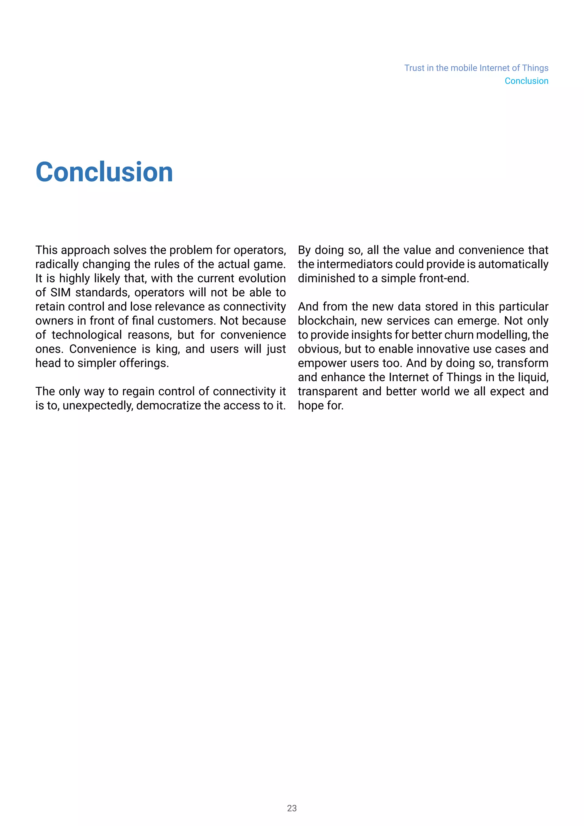 Trust in the mobile Internet of Things
23
Conclusion
This approach solves the problem for operators,
radically changing the rules of the actual game.
It is highly likely that, with the current evolution
of SIM standards, operators will not be able to
retain control and lose relevance as connectivity
owners in front of final customers. Not because
of technological reasons, but for convenience
ones. Convenience is king, and users will just
head to simpler offerings.
The only way to regain control of connectivity it
is to, unexpectedly, democratize the access to it.
By doing so, all the value and convenience that
the intermediators could provide is automatically
diminished to a simple front-end.
And from the new data stored in this particular
blockchain, new services can emerge. Not only
to provide insights for better churn modelling, the
obvious, but to enable innovative use cases and
empower users too. And by doing so, transform
and enhance the Internet of Things in the liquid,
transparent and better world we all expect and
hope for.
Conclusion
 