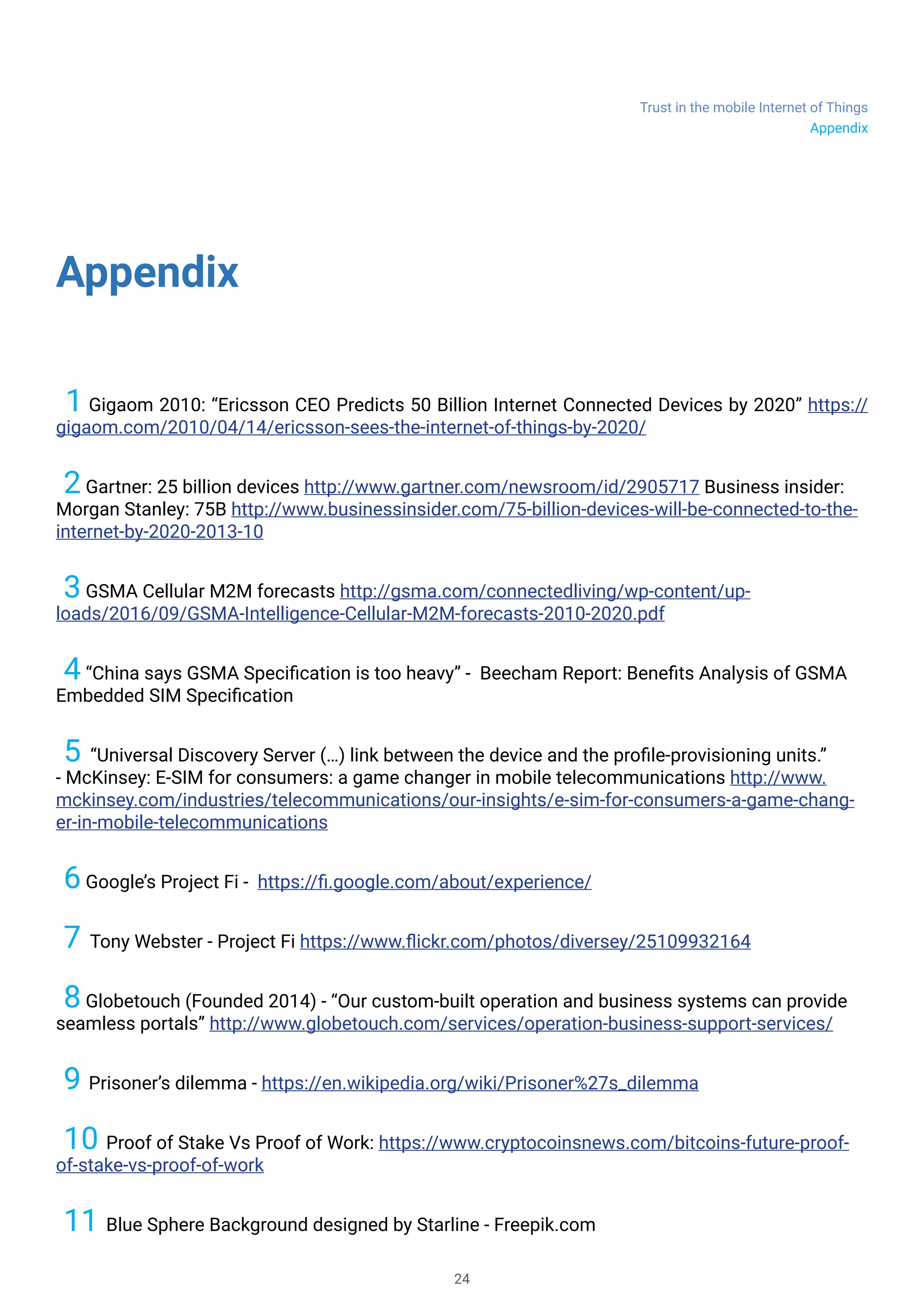 Trust in the mobile Internet of Things
24
Appendix
1 Gigaom 2010: “Ericsson CEO Predicts 50 Billion Internet Connected Devices by 2020” https://
gigaom.com/2010/04/14/ericsson-sees-the-internet-of-things-by-2020/
2Gartner: 25 billion devices http://www.gartner.com/newsroom/id/2905717 Business insider:
Morgan Stanley: 75B http://www.businessinsider.com/75-billion-devices-will-be-connected-to-the-
internet-by-2020-2013-10
3GSMA Cellular M2M forecasts http://gsma.com/connectedliving/wp-content/up-
loads/2016/09/GSMA-Intelligence-Cellular-M2M-forecasts-2010-2020.pdf
4“China says GSMA Specification is too heavy” - Beecham Report: Benefits Analysis of GSMA
Embedded SIM Specification
5 “Universal Discovery Server (…) link between the device and the profile-provisioning units.”
- McKinsey: E-SIM for consumers: a game changer in mobile telecommunications http://www.
mckinsey.com/industries/telecommunications/our-insights/e-sim-for-consumers-a-game-chang-
er-in-mobile-telecommunications
6Google’s Project Fi - https://fi.google.com/about/experience/
7 Tony Webster - Project Fi https://www.flickr.com/photos/diversey/25109932164
8Globetouch (Founded 2014) - “Our custom-built operation and business systems can provide
seamless portals” http://www.globetouch.com/services/operation-business-support-services/
9 Prisoner’s dilemma - https://en.wikipedia.org/wiki/Prisoner%27s_dilemma
10 Proof of Stake Vs Proof of Work: https://www.cryptocoinsnews.com/bitcoins-future-proof-
of-stake-vs-proof-of-work
11 Blue Sphere Background designed by Starline - Freepik.com
Appendix
 