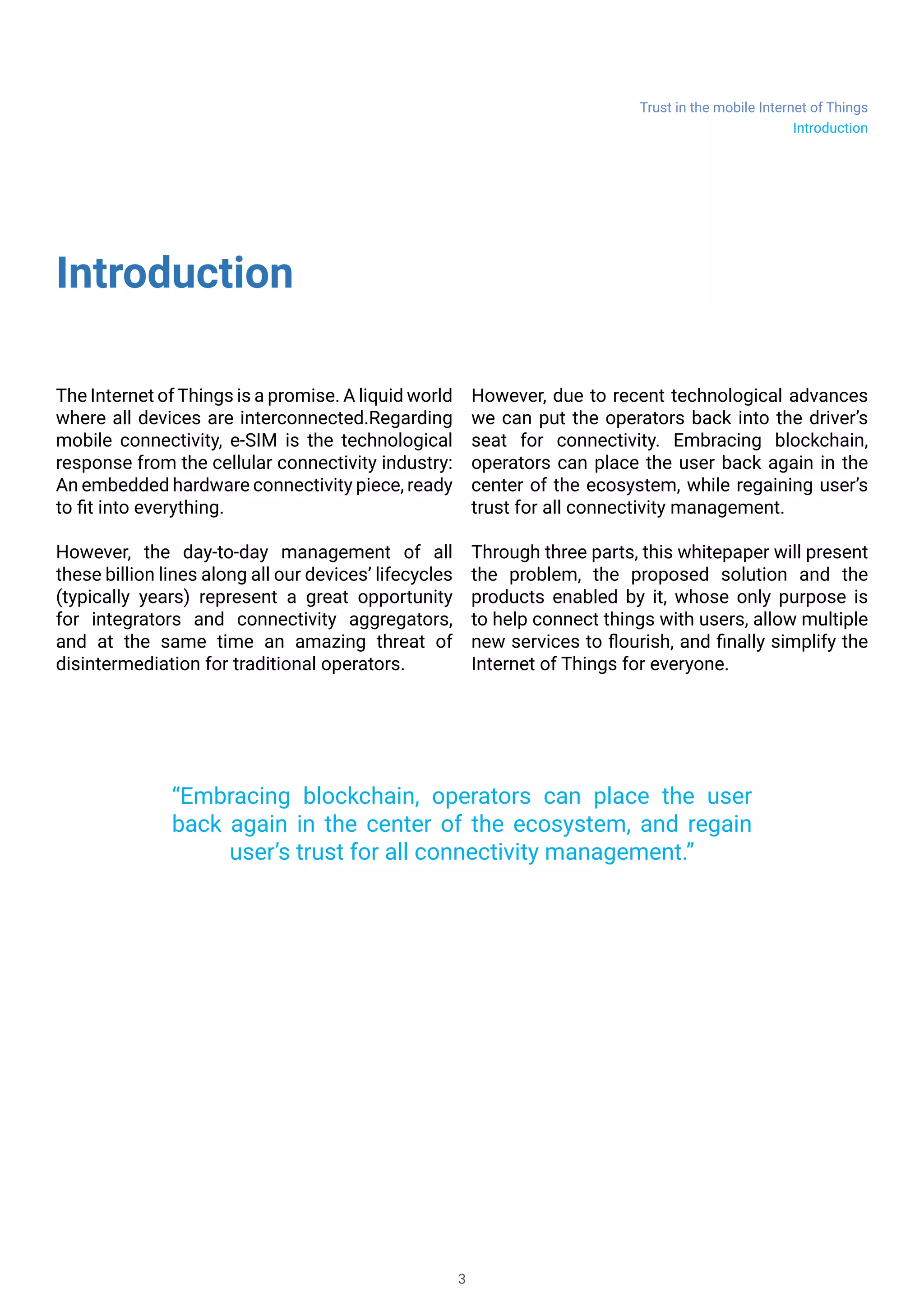 Trust in the mobile Internet of Things
3
Introduction
The Internet of Things is a promise. A liquid
world where all devices are interconnected and
communicating. Regarding mobile connectivity,
e-SIM is the technological response from the
cellular connectivity industry: An embedded
hardware connectivity piece, ready to fit into
everything.
It foreseeable that the day-to-day management
of all these billion lines along all our devices’
lifecycles (typically years) will represent a great
opportunity for integrators and connectivity
aggregators, and at the same time an amazing
threat of disintermediation for traditional
operators.
But there is still one card to play. Due to recent
technological advances we can put the operators
back into the driver’s seat for connectivity.
Embracing blockchain, operators can place the
user back again in the center of the ecosystem,
while regaining user’s trust for all connectivity
management.
Through three parts, this whitepaper will present
the forecoming problem, the proposed solution
and the products that will be enabled by it, whose
only purpose is to help connect things with users,
allow multiple new services to flourish, and finally
simplify the Internet of Things for everyone.
“Embracing blockchain, operators can place the user
back again in the center of the ecosystem, and regain
user’s trust for all connectivity management.”
Introduction
 