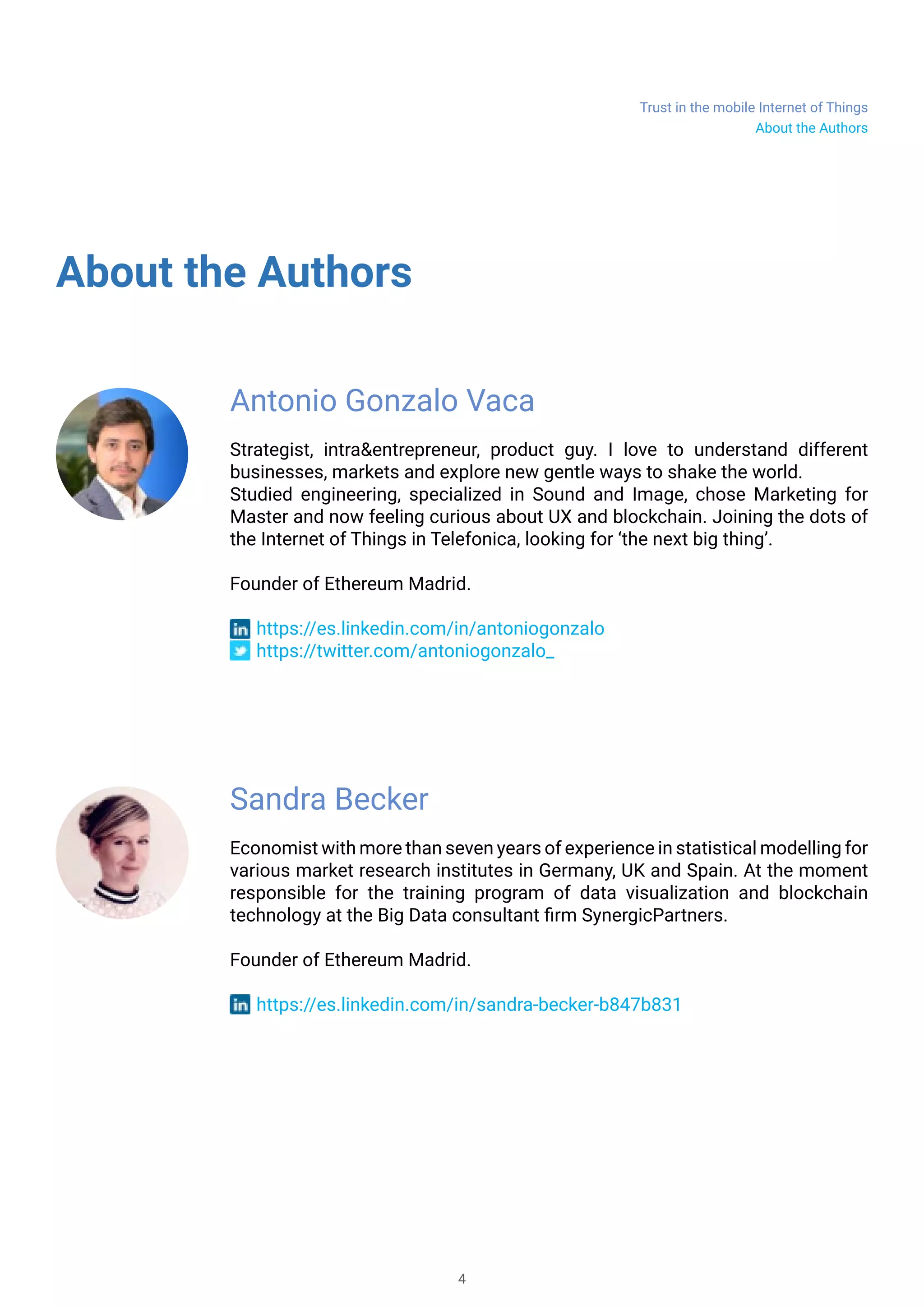 Trust in the mobile Internet of Things
4
About the Authors
About the Authors
Antonio Gonzalo Vaca
Strategist, intra&entrepreneur, product guy. I love to understand different
businesses, markets and explore new gentle ways to shake the world.
Studied engineering, specialized in Sound and Image, chose Marketing for
Master and now feeling curious about UX and blockchain. Joining the dots of
the Internet of Things in Telefonica, looking for ‘the next big thing’.
Founder of Ethereum Madrid.
https://es.linkedin.com/in/antoniogonzalo
https://twitter.com/antoniogonzalo_
Sandra Becker
Economist with more than seven years of experience in statistical modelling for
various market research institutes in Germany, UK and Spain. At the moment
responsible for the training program of data visualization and blockchain
technology at the Big Data consultant firm SynergicPartners.
Founder of Ethereum Madrid.
https://es.linkedin.com/in/sandra-becker-b847b831
 
