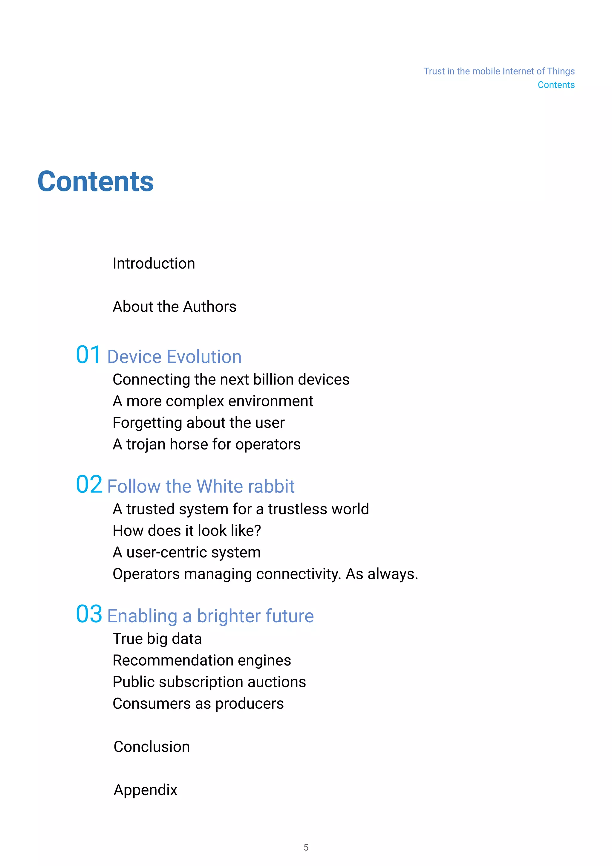 Trust in the mobile Internet of Things
5
Contents
	 Introduction
	 About the Authors
01 Device Evolution
Connecting the next billion devices
A more complex environment
Forgetting about the user
A trojan horse for operators
02 Follow the White rabbit
A trusted system for a trustless world
How does it look like?
A user-centric system
Operators managing connectivity. As always.
03 Enabling a brighter future
True big data
Recommendation engines
Public subscription auctions
Consumers as producers
Conclusion
Appendix
Contents
 