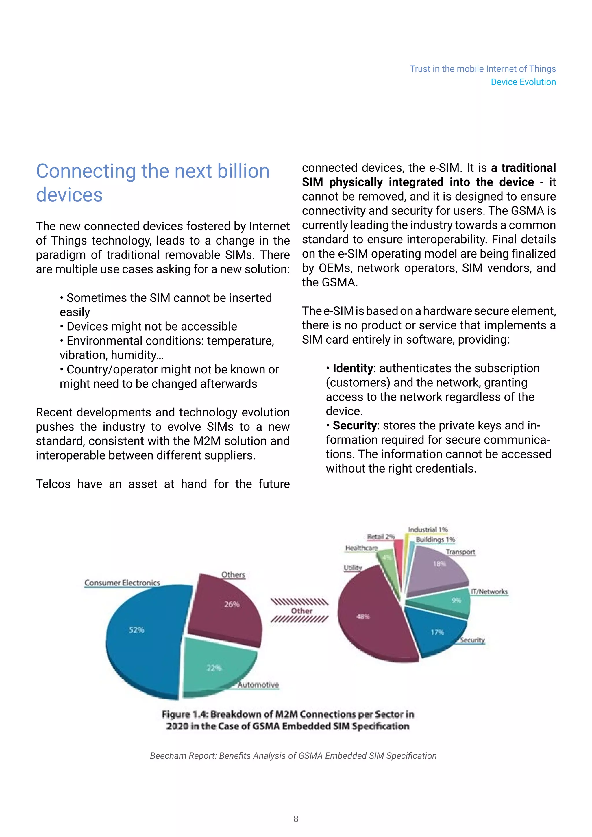 Trust in the mobile Internet of Things
8
Device Evolution
Connecting the next billion
devices
The new connected devices fostered by Internet
of Things technology, leads to a change in the
paradigm of traditional removable SIMs. There
are multiple use cases asking for a new solution:
• Sometimes the SIM cannot be inserted
easily
• Devices might not be accessible
• Environmental conditions: temperature,
vibration, humidity…
• Country/operator might not be known or
might need to be changed afterwards
Recent developments and technology evolution
pushes the industry to evolve SIMs to a new
standard, consistent with the M2M solution and
interoperable between different suppliers.
Telcos have an asset at hand for the future
connected devices, the e-SIM. It is a traditional
SIM physically integrated into the device - it
cannot be removed, and it is designed to ensure
connectivity and security for users. The GSMA is
currently leading the industry towards a common
standard to ensure interoperability. Final details
on the e-SIM operating model are being finalized
by OEMs, network operators, SIM vendors, and
the GSMA.
Thee-SIMisbasedonahardwaresecureelement,
there is no product or service that implements a
SIM card entirely in software, providing:
• Identity: authenticates the subscription
(customers) and the network, granting
access to the network regardless of the
device.
• Security: stores the private keys and in-
formation required for secure communica-
tions. The information cannot be accessed
without the right credentials.
Beecham Report: Benefits Analysis of GSMA Embedded SIM Specification
 
