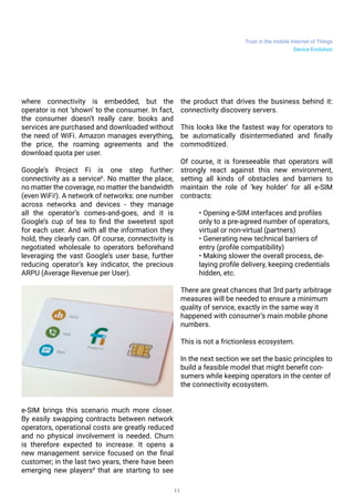 Trust in the mobile Internet of Things
11
where connectivity is embedded, but the
operator is not ‘shown’ to the consumer. In fact,
the consumer doesn’t really care: books and
services are purchased and downloaded without
the need of WiFi. Amazon manages everything,
the price, the roaming agreements and the
download quota per user.
Google’s Project Fi is one step further:
connectivity as a service6
. No matter the place,
no matter the coverage, no matter the bandwidth
(even WiFi!). A network of networks: one number
across networks and devices - they manage
all the operator’s comes-and-goes, and it is
Google’s cup of tea to find the sweetest spot
for each user. And with all the information they
hold, they clearly can. Of course, connectivity is
negotiated wholesale to operators beforehand
leveraging the vast Google’s user base, further
reducing operator’s key indicator, the precious
ARPU (Average Revenue per User).
e-SIM brings this scenario much more closer.
By easily swapping contracts between network
operators, operational costs are greatly reduced
and no physical involvement is needed. Churn
is therefore expected to increase. It opens a
new management service focused on the final
customer; in the last two years, there have been
emerging new players8
that are starting to see
the product that drives the business behind it:
connectivity discovery servers.
This looks like the fastest way for operators to
be automatically disintermediated and finally
commoditized.
Of course, it is foreseeable that operators will
strongly react against this new environment,
setting all kinds of obstacles and barriers to
maintain the role of ‘key holder’ for all e-SIM
contracts:
• Opening e-SIM interfaces and profiles
only to a pre-agreed number of operators,
virtual or non-virtual (partners)
• Generating new technical barriers of
entry (profile compatibility)
• Making slower the overall process, de-
laying profile delivery, keeping credentials
hidden, etc.
There are great chances that 3rd party arbitrage
measures will be needed to ensure a minimum
quality of service, exactly in the same way it
happened with consumer’s main mobile phone
numbers.
This is not a frictionless ecosystem.
In the next section we set the basic principles to
build a feasible model that might benefit con-
sumers while keeping operators in the center of
the connectivity ecosystem.
Device Evolution
 