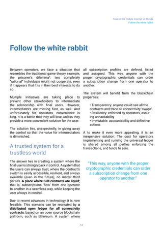 Trust in the mobile Internet of Things
12
Follow the white rabbit
Follow the white rabbit
Between operators, we face a situation that
resembles the traditional game theory example,
the prisoner’s dilemma9
: two completely
“rational” individuals might not cooperate, even
if it appears that it is in their best interests to do
so.
Multiple initiatives are taking place to
prevent other stakeholders to intermediate
the relationship with final users. However,
intermediators are moving fast, as well. And
unfortunately for operators, convenience is
king. It is a battle that they will lose, unless they
provide a more convenient solution for the user.
The solution lies, unexpectedly, in giving away
the control so that the value for intermediators
is diminished.
A trusted system for a
trustless world
The answer lies in creating a system where the
finaluserisstronglybackincontrol.Asystemthat
the users can always trust, where the contract’s
switch is easily accessible, resilient, and always
available (even in the future), no matter third
parties. A place where SIM contracts are liquid;
that is, subscriptions ‘flow’ from one operator
to another in a seamless way, while keeping the
user always in control.
Due to recent advances in technology, it is now
feasible. This scenario can be recreated by a
distributed open ledger for all connectivity
contracts, based on an open source blockchain
platform, such as Ethereum. A system where
all subscription profiles are defined, listed
and assigned. This way, anyone with the
proper cryptographic credentials can order
a subscription change from one operator to
another.
The system will benefit from the blockchain
properties:
• Transparency: anyone could see all the
contracts and trace all connectivity ‘swaps’
• Resiliency: enforced by operators, assur-
ing unhackability
• Immutable: accountability and definitive
actions
A to make it even more appealing, it is an
inexpensive solution: The cost for operators
implementing and running the universal ledger
is shared among all parties enforcing the
transactions, and tends to zero.
“This way, anyone with the proper
cryptographic credentials can order
a subscription change from one
operator to another.”
 