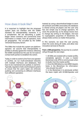 Trust in the mobile Internet of Things
14
How does it look like?
It is important to highlight that the proposed
system does not interfere with the GSMA
standard for interoperability; moreover, it is
a complement. We are describing a public
ledger where contracts and connectivity lines
information is written, from all operators, from
all geographies. The so-called by the GSMA
‘Universal Discovery Server’.
The SIMs that include this system are platform-
agnostic: we assume that interoperability in
profiles is already agreed (for instance, following
the GSMA standard) but the user do not want to
contact both parties to establish the switch.
Today, in order to switch a line from one operator
to another, we run multi-centralized networks
with multiple interfaces and databases, that
have to be maintained and audited, in real-time.
Typically, regulators hold a technological system
to ensure that the user’s rights are enforced,
auditing and connecting to different interfaces
from different operators.
Instead, by using a decentralized ledger to store
all contracts and SIMs associated, the database
is shared among all players and the user only
has one simple way to change operators. He
owns the private key, so he always knows how
to change (by writing on the ledger). And due
to cryptographic properties of blockchain, he
always holds control, no matter third parties.
In this scenario, we ease the user journey,
share the costs along all nodes, and allow new
innovative services to flourish.
From a SIM perspective, the journey to a switch
will go through the next steps:
1. All SIMs are created with a master profile,
completely agnostic. It uses a master
blockchain-only APN to communicate when
in doubt, from the master profile.
2. Once the SIM detects a new MNO request,
looks in the Blockchain for information:
“who should I be with?”
3. In the Blockchain it is previously written
the basic triplet with ID-SIM-Operator and
Follow the white rabbit
 