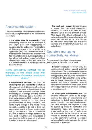 Trust in the mobile Internet of Things
17
A user-centric system
The proposed ledger provides several benefits to
final users, taking them back to the center of the
ecosystem:
• One single place for connectivity: Every
connectivity contract will be managed in
one single place with independence of
operator, country and device. The simplicity
of this management is tied to a third party
application (yes), that can read and write in
the blockchain and associate this contracts
to a validated user’s ID. But this application is
just a front-end, and can be evolved without
altering the core properties. As a metaphor,
it is the equivalent to a ‘wallet app’ for the
bitcoin network.
• Unconditional lock-out: the costs for
changing from one operator to another are
strongly controlled. Nowadays, all costs are
directly proportional to the replacement of
the plastic SIM. The user/consumer knows
how costly it is to change, providing a sense
of control. However, being dependent of
third party platforms (SIM vendors), profile
agreements (Operators) or the device
(Manufacturers) to swap contracts, this
costs might change in the future. There
is great possibility to be tied to their own
agreements, and the future service costs
will go hand-by-hand. This is undesirable.
So, with a distributed ledger controlled by
none (and everyone) where the process is
non-dependent of the players, this sense of
freedom is automatically restored.
• One stock unit - forever. Devices’ lifespan
is longer than the usual connectivity
contracts, but there is no need to stock
different e-SIMs to hold different profiles.
When buying one e-SIM, it will adapt to the
forthcoming profiles, no new hardware will
be required, and will not be dependent on
the final will of an operator that may close
business, or a device manufacturer that will
go bankrupt.
Operators managing
connectivity. As always.
For operators it translates into customers
looking back at the m for connectivity:
• Defensive Measure: To begin with, the
aforementioned action against potential
intermediaries. The brokering value to swap
between contracts are pushed to this front-
end application, that could be implemented
by anyone. By doing so, there is no simple
way for device manufacturers to leverage
on customer’s base or operator’s technical
inefficiencies to obtain a better price, since
anyone could potentially broker all contracts
at a minimum cost.
• No Subscription Management Cloud: The
Universal Discovery Server is no longer
required, the cost of implementing and
maintaining a digital ledger between all
operators tend to zero. Once implemented,
just small changes are required to keep
the system up since the verification and
transaction’s costs are shared. As a
simple analogy, the cost of maintaining
the transactions in the bitcoin blockchain
verified is shared between all miners,
keeping a 6$Bn market running. These costs
are basically electricity fees once the mining
equipment is amortized.
“Every connectivity contract will be
managed in one single place with
independence of operator, country and
device.”
Follow the white rabbit
 