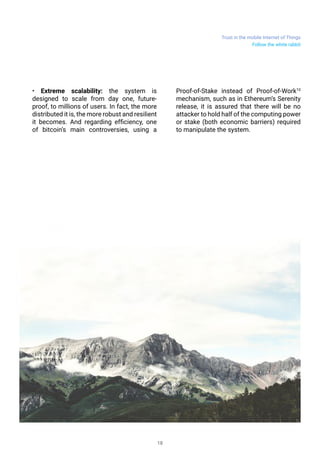 Trust in the mobile Internet of Things
18
• Extreme scalability: the system is
designed to scale from day one, future-
proof, to millions of users. In fact, the more
distributed it is, the more robust and resilient
it becomes. And regarding efficiency, one
of bitcoin’s main controversies, using a
Proof-of-Stake instead of Proof-of-Work10
mechanism, such as in Ethereum’s Serenity
release, it is assured that there will be no
attacker to hold half of the computing power
or stake (both economic barriers) required
to manipulate the system.
Follow the white rabbit
 