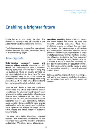 Trust in the mobile Internet of Things
19
Enabling a brighter future
Finally, but most importantly, the data. The
richness of having all the data stored in one
place makes way to new additional services.
The following section explains four examples of
different services that could be enabled on top
of this connectivity ledger.
True big data
Understanding customers’ choices and
behavior without cut-offs: Currently our KYC
(Know Your Customer) data basis is limited to
tracking consumers’ behavior for as long they
our customers. There are several services we
are currently building from these data: We know
when they don’t sleep but surf in the internet, we
know that they like writing WhatsApp when using
public transport, we know when they switch to
have better conditions in their holidays, etc.
What we don’t know is, how, our customers,
behave once they left us and switch to another
operator; and the other way round, we don’t know
what are the mobile usage habits of customers
that are about to become our new clients. This
new and true KYC data, which is available on the
blockchain based e-SIM connectivity network,
gives operators the possibility to track, analyze
and therefore understand customers’ needs from
a meta perspective. We get the bigger picture,
which means the whole history of customer
behavior data.
The New Data helps identifying “operator
hoppers” and understand the reasons for this
behavior, helping us in the detection of the loyal
and constant AAA clients across all operators.
New client Modelling: Better prediction means
less churn means less costs. Big Data and
Machine Learning approaches have made
predictions as close to reality as they have never
been before. But having access to information
about competitors’ customers’ behavior, would
on the one hand bring churn predictions to a new
level of precision and on the other hand create a
new of type of predictions, the “new customer”
predictions: Not only “knowing” when one of our
customer is about to leave our company, but
also detecting those that are about to become a
new Operator’s customer, can be crucial to target
and personalize marketing, communication and
product offers.
Both approaches, improved churn modelling as
well as the new customer modelling, translates
into enormous cost reduction and additional
revenue.
Enabling a brighter future
 