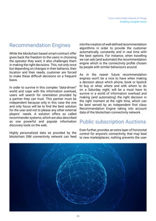Trust in the mobile Internet of Things
20
Recommendation Engines
While the blockchain based smart-contract offer
gives back the freedom to the users in choosing
the operator they want, it also challenges them
in making the right decisions. This, not only once
but depending on changes in their behavior, their
location and their needs, customer are forced
to make these difficult decisions on a frequent
basis.
In order to survive in this complex “data-driven”
world and cope with the information overload,
users will search for orientation provided by
a partner they can trust. This partner must be
independent because only in this case the one
and only focus will be to find the best solution
for the user and not to please any other external
players´ needs. A solution offers so called
recommender systems, which are also described
as one powerful and popular information
discovery tools on the web.
Highly personalized data as provided by the
blockchain SIM connectivity network can feed
into the creation of well-definedrecommendation
algorithms in order to provide the customer
automatically, constantly and in real time with
the best options. For instance, when travelling
we can ask (and automate) the recommendation
engine which is the connectivity profile chosen
by people with similar behaviours around.
As in the nearer future recommendation
engines won’t be a nice to have when making
a decision about which phone, book or lipstick
to buy or what, where and with whom to do
on a Saturday night; will be a must have to
survive in a world of information overload and
making (and automating) the right decision in
the right moment at the right time, which can
be best served by an independent first class
Recommendation Engine taking into account
data of the blockchain connectivity network.
Public subscription Auctions
Even further, provides an extra layer of horizontal
control for anyone’s connectivity, that may lead
to new marketplaces; nothing prevents the user
Enabling a brighter future
 
