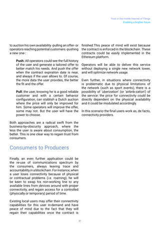 Trust in the mobile Internet of Things
21
to auction his own availability -pulling an offer- or
operators reaching potential customers -pushing
a new one-:
Push: All operators could see the full history
of the user and generate a tailored offer to
better match his needs. And push the offer
when the contract expiration date is near,
and always if the user allows to. Of course,
the more data the user provides, the better
the fit and the offer.
Pull: the user, knowing he is a good reliable
customer and with a certain behavior
configuration, can stablish a Dutch auction
where the price will only be improved for
him. Some operators will improve the offer,
some may not. But the user will have the
power to choose.
Both approaches are a radical swift from the
business-by-obscurity approach, where the
less the user is aware about consumption, the
better. This is one clear way to regain trust from
consumers.
Consumers to Producers
Finally, an even further application could be
the re-use of communications spectrum by
the consumers, always leaving trace and
accountabilityinablockchain.Forinstance,when
a user loses connectivity because of physical
or contractual problems (i.e. roaming), he will
be keen to swap his non-working line to any
available lines from devices around with proper
connectivity, and regain access for a controlled
(physically or temporary) period of time.
Existing local users may offer their connectivity
capabilities for this user in-demand and have
peace of mind due to the fact that they will
regain their capabilities once the contract is
finished.This peace of mind will exist because
the contract is enforced in the blockchain. These
contracts could be easily implemented in the
Ethereum platform.
Operators will be able to deliver this service
without deploying a single new network tower,
and will optimize network usage.
Even further, in situations where connectivity
is problematic due to physical limitations of
the network (such as sport events), there is a
possibility of ‘uberization’ (or ‘airbnb-zation’) of
the service: the price for connectivity could be
directly dependent on the physical availability
and it could be modulated accordingly.
In this scenario the final users will work as, de
facto, connectivity providers.
Enabling a brighter future
 