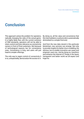 Trust in the mobile Internet of Things
23
Conclusion
This approach solves the problem for operators,
radically changing the rules of the actual game.
It is highly likely that, with the current evolution
of SIM standards, operators will not be able to
retain control and lose relevance as connectivity
owners in front of final customers. Not because
of technological reasons, but for convenience
ones. Convenience is king, and users will just
head to simpler offerings.
The only way to regain control of connectivity it
is to, unexpectedly, democratize the access to it.
By doing so, all the value and convenience that
the intermediators could provide is automatically
diminished to a simple front-end.
And from the new data stored in this particular
blockchain, new services can emerge. Not only
to provide insights for better churn modelling, the
obvious, but to enable innovative use cases and
empower users too. And by doing so, transform
and enhance the Internet of Things in the liquid,
transparent and better world we all expect and
hope for.
Conclusion
 