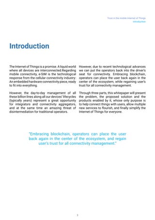 Trust in the mobile Internet of Things
3
Introduction
The Internet of Things is a promise. A liquid
world where all devices are interconnected and
communicating. Regarding mobile connectivity,
e-SIM is the technological response from the
cellular connectivity industry: An embedded
hardware connectivity piece, ready to fit into
everything.
It foreseeable that the day-to-day management
of all these billion lines along all our devices’
lifecycles (typically years) will represent a great
opportunity for integrators and connectivity
aggregators, and at the same time an amazing
threat of disintermediation for traditional
operators.
But there is still one card to play. Due to recent
technological advances we can put the operators
back into the driver’s seat for connectivity.
Embracing blockchain, operators can place the
user back again in the center of the ecosystem,
while regaining user’s trust for all connectivity
management.
Through three parts, this whitepaper will present
the forecoming problem, the proposed solution
and the products that will be enabled by it, whose
only purpose is to help connect things with users,
allow multiple new services to flourish, and finally
simplify the Internet of Things for everyone.
“Embracing blockchain, operators can place the user
back again in the center of the ecosystem, and regain
user’s trust for all connectivity management.”
Introduction
 