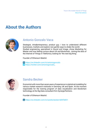 Trust in the mobile Internet of Things
4
About the Authors
About the Authors
Antonio Gonzalo Vaca
Strategist, intra&entrepreneur, product guy. I love to understand different
businesses, markets and explore new gentle ways to shake the world.
Studied engineering, specialized in Sound and Image, chose Marketing for
Master and now feeling curious about UX and blockchain. Joining the dots of
the Internet of Things in Telefonica, looking for ‘the next big thing’.
Founder of Ethereum Madrid.
https://es.linkedin.com/in/antoniogonzalo
https://twitter.com/antoniogonzalo_
Sandra Becker
Economist with more than seven years of experience in statistical modelling for
various market research institutes in Germany, UK and Spain. At the moment
responsible for the training program of data visualization and blockchain
technology at the Big Data consultant firm SynergicPartners.
Founder of Ethereum Madrid.
https://es.linkedin.com/in/sandra-becker-b847b831
 
