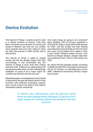 Trust in the mobile Internet of Things
6
Device Evolution
The Internet of Things. A catchy name for what
is a natural evolution of devices. They have
been connected since the dawn of Internet, and
thanks to Moore’s Law, they are now smaller,
more powerful and even more willing to share
the data they process to other devices and to
their owners.
The Internet of things is called to change
society and the way people interact with their
surroundings, in any conceivable way. But
Internet of Things is much more than making
machines ‘talk’. It defines new relationships with
the physical world; when we start making things
intelligent, it’s going to be a major engine for
creating new products and new services.
Wearablegadgets,smartappliances,andamyriad
of data-sensor devices will need to perform more
functions with sufficient processing capacity.
And a some of them will need to have built-in,
stand-alone cellular connectivity.
How many things are going to be connected?
Hans Vestberg, CEO of Ericsson, predicted in
2010 that the magic number will be 50bn devices
for 20201
; and this number has been floating
around business forecasts like an Internet meme
ever since. Any IoT player has to agree or raise
it even further. Different analyst sources, from
Gartner to Morgan Stanley2
, already made their
own predictions from 17bn to 75bn devices by
2020.
No matter the final absolute number, according
to GSMA, by 2020 30% of all cellular connections
will be IoT devices, an estimated gross 2,0 bn
SIMs3
. SIM-based connectivity still has a bright
future ahead.
“It defines new relationships with the physical world;
when we start making things intelligent, it’s going to be a
major engine for creating radical new products and new
services”
Device Evolution
 